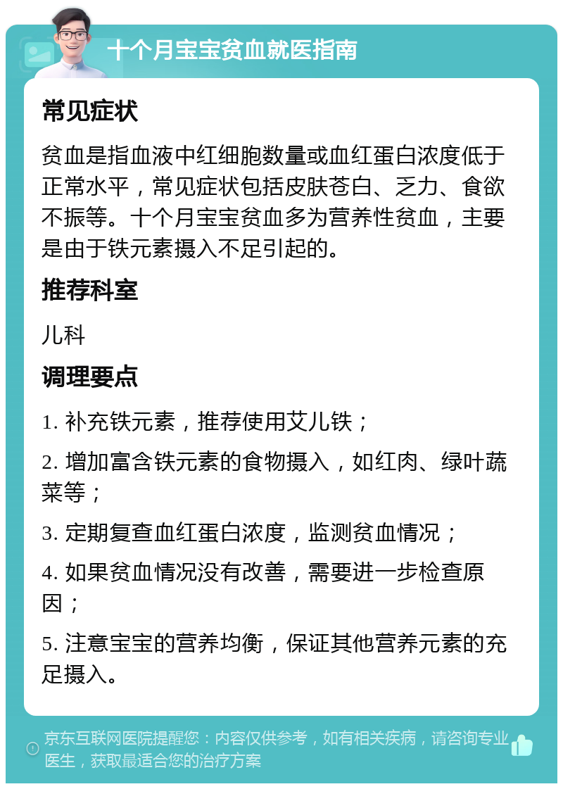 十个月宝宝贫血就医指南 常见症状 贫血是指血液中红细胞数量或血红蛋白浓度低于正常水平，常见症状包括皮肤苍白、乏力、食欲不振等。十个月宝宝贫血多为营养性贫血，主要是由于铁元素摄入不足引起的。 推荐科室 儿科 调理要点 1. 补充铁元素，推荐使用艾儿铁； 2. 增加富含铁元素的食物摄入，如红肉、绿叶蔬菜等； 3. 定期复查血红蛋白浓度，监测贫血情况； 4. 如果贫血情况没有改善，需要进一步检查原因； 5. 注意宝宝的营养均衡，保证其他营养元素的充足摄入。