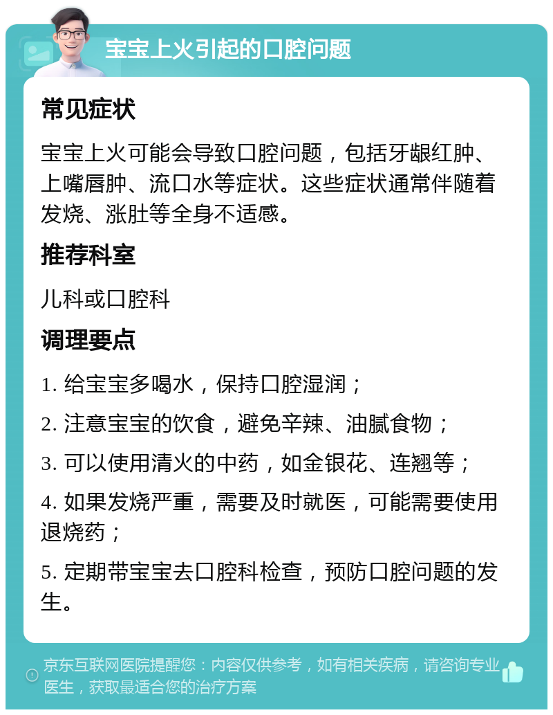 宝宝上火引起的口腔问题 常见症状 宝宝上火可能会导致口腔问题，包括牙龈红肿、上嘴唇肿、流口水等症状。这些症状通常伴随着发烧、涨肚等全身不适感。 推荐科室 儿科或口腔科 调理要点 1. 给宝宝多喝水，保持口腔湿润； 2. 注意宝宝的饮食，避免辛辣、油腻食物； 3. 可以使用清火的中药，如金银花、连翘等； 4. 如果发烧严重，需要及时就医，可能需要使用退烧药； 5. 定期带宝宝去口腔科检查，预防口腔问题的发生。