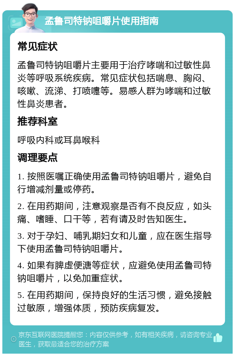 孟鲁司特钠咀嚼片使用指南 常见症状 孟鲁司特钠咀嚼片主要用于治疗哮喘和过敏性鼻炎等呼吸系统疾病。常见症状包括喘息、胸闷、咳嗽、流涕、打喷嚏等。易感人群为哮喘和过敏性鼻炎患者。 推荐科室 呼吸内科或耳鼻喉科 调理要点 1. 按照医嘱正确使用孟鲁司特钠咀嚼片，避免自行增减剂量或停药。 2. 在用药期间，注意观察是否有不良反应，如头痛、嗜睡、口干等，若有请及时告知医生。 3. 对于孕妇、哺乳期妇女和儿童，应在医生指导下使用孟鲁司特钠咀嚼片。 4. 如果有脾虚便溏等症状，应避免使用孟鲁司特钠咀嚼片，以免加重症状。 5. 在用药期间，保持良好的生活习惯，避免接触过敏原，增强体质，预防疾病复发。