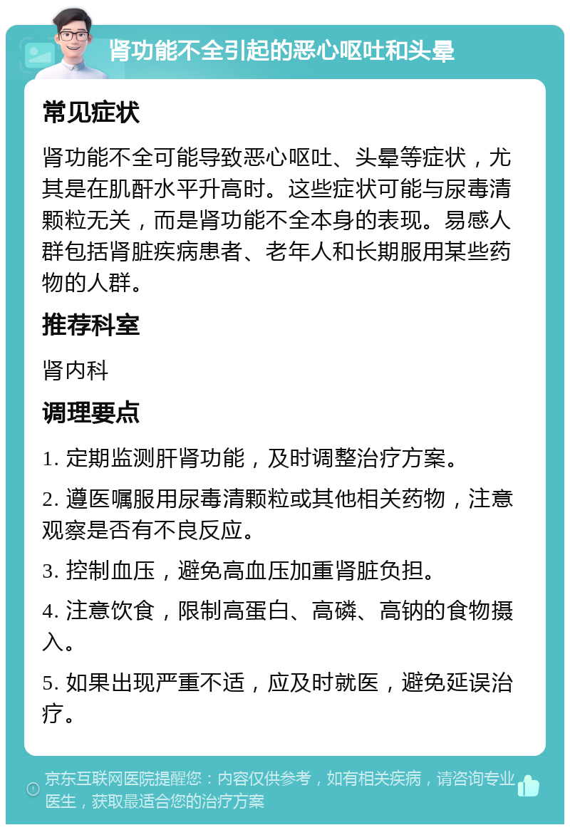 肾功能不全引起的恶心呕吐和头晕 常见症状 肾功能不全可能导致恶心呕吐、头晕等症状，尤其是在肌酐水平升高时。这些症状可能与尿毒清颗粒无关，而是肾功能不全本身的表现。易感人群包括肾脏疾病患者、老年人和长期服用某些药物的人群。 推荐科室 肾内科 调理要点 1. 定期监测肝肾功能，及时调整治疗方案。 2. 遵医嘱服用尿毒清颗粒或其他相关药物，注意观察是否有不良反应。 3. 控制血压，避免高血压加重肾脏负担。 4. 注意饮食，限制高蛋白、高磷、高钠的食物摄入。 5. 如果出现严重不适，应及时就医，避免延误治疗。