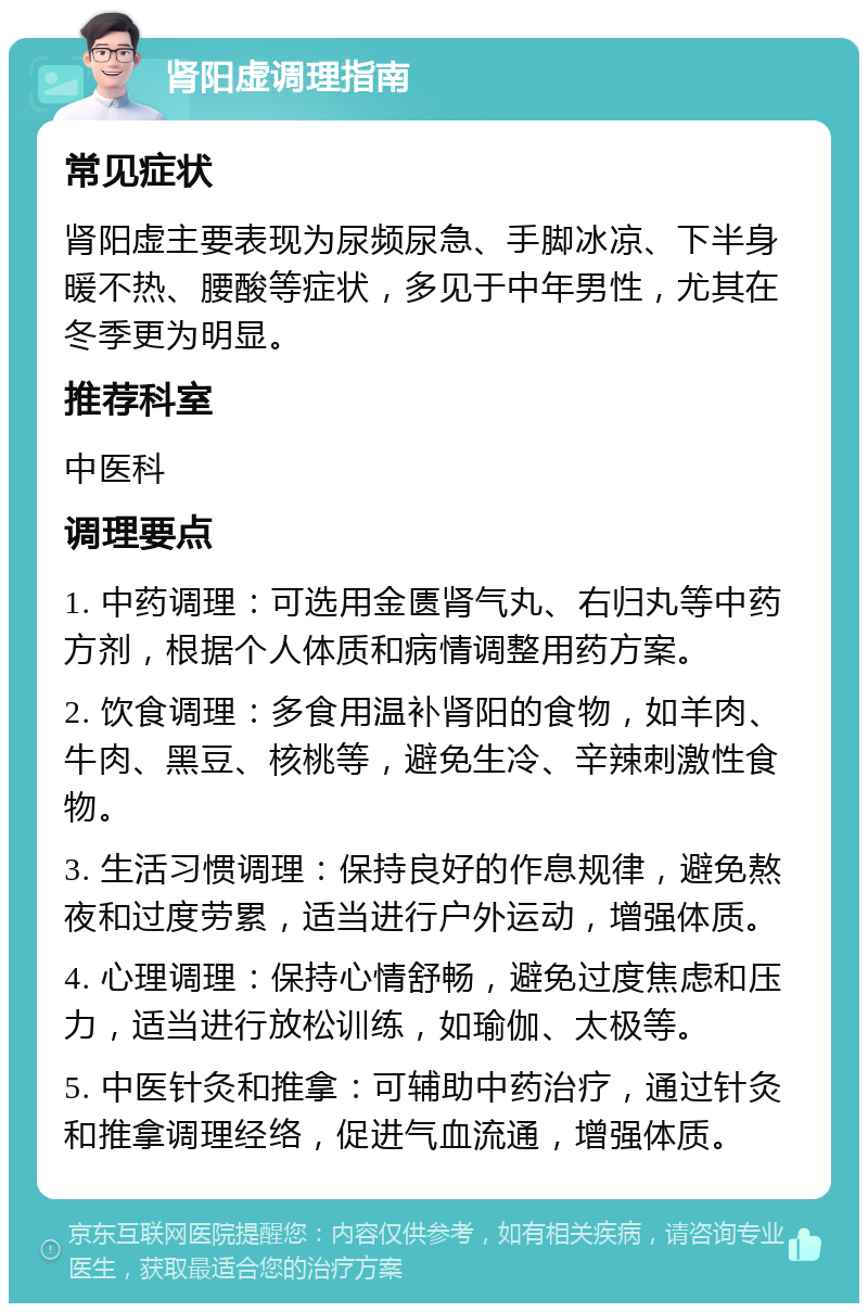 肾阳虚调理指南 常见症状 肾阳虚主要表现为尿频尿急、手脚冰凉、下半身暖不热、腰酸等症状，多见于中年男性，尤其在冬季更为明显。 推荐科室 中医科 调理要点 1. 中药调理：可选用金匮肾气丸、右归丸等中药方剂，根据个人体质和病情调整用药方案。 2. 饮食调理：多食用温补肾阳的食物，如羊肉、牛肉、黑豆、核桃等，避免生冷、辛辣刺激性食物。 3. 生活习惯调理：保持良好的作息规律，避免熬夜和过度劳累，适当进行户外运动，增强体质。 4. 心理调理：保持心情舒畅，避免过度焦虑和压力，适当进行放松训练，如瑜伽、太极等。 5. 中医针灸和推拿：可辅助中药治疗，通过针灸和推拿调理经络，促进气血流通，增强体质。