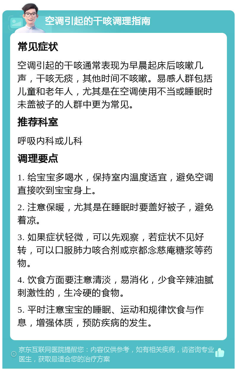 空调引起的干咳调理指南 常见症状 空调引起的干咳通常表现为早晨起床后咳嗽几声，干咳无痰，其他时间不咳嗽。易感人群包括儿童和老年人，尤其是在空调使用不当或睡眠时未盖被子的人群中更为常见。 推荐科室 呼吸内科或儿科 调理要点 1. 给宝宝多喝水，保持室内温度适宜，避免空调直接吹到宝宝身上。 2. 注意保暖，尤其是在睡眠时要盖好被子，避免着凉。 3. 如果症状轻微，可以先观察，若症状不见好转，可以口服肺力咳合剂或京都念慈庵糖浆等药物。 4. 饮食方面要注意清淡，易消化，少食辛辣油腻刺激性的，生冷硬的食物。 5. 平时注意宝宝的睡眠、运动和规律饮食与作息，增强体质，预防疾病的发生。