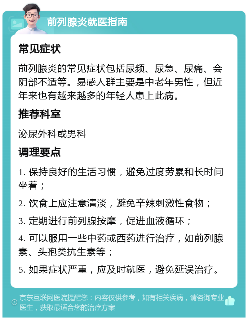 前列腺炎就医指南 常见症状 前列腺炎的常见症状包括尿频、尿急、尿痛、会阴部不适等。易感人群主要是中老年男性，但近年来也有越来越多的年轻人患上此病。 推荐科室 泌尿外科或男科 调理要点 1. 保持良好的生活习惯，避免过度劳累和长时间坐着； 2. 饮食上应注意清淡，避免辛辣刺激性食物； 3. 定期进行前列腺按摩，促进血液循环； 4. 可以服用一些中药或西药进行治疗，如前列腺素、头孢类抗生素等； 5. 如果症状严重，应及时就医，避免延误治疗。