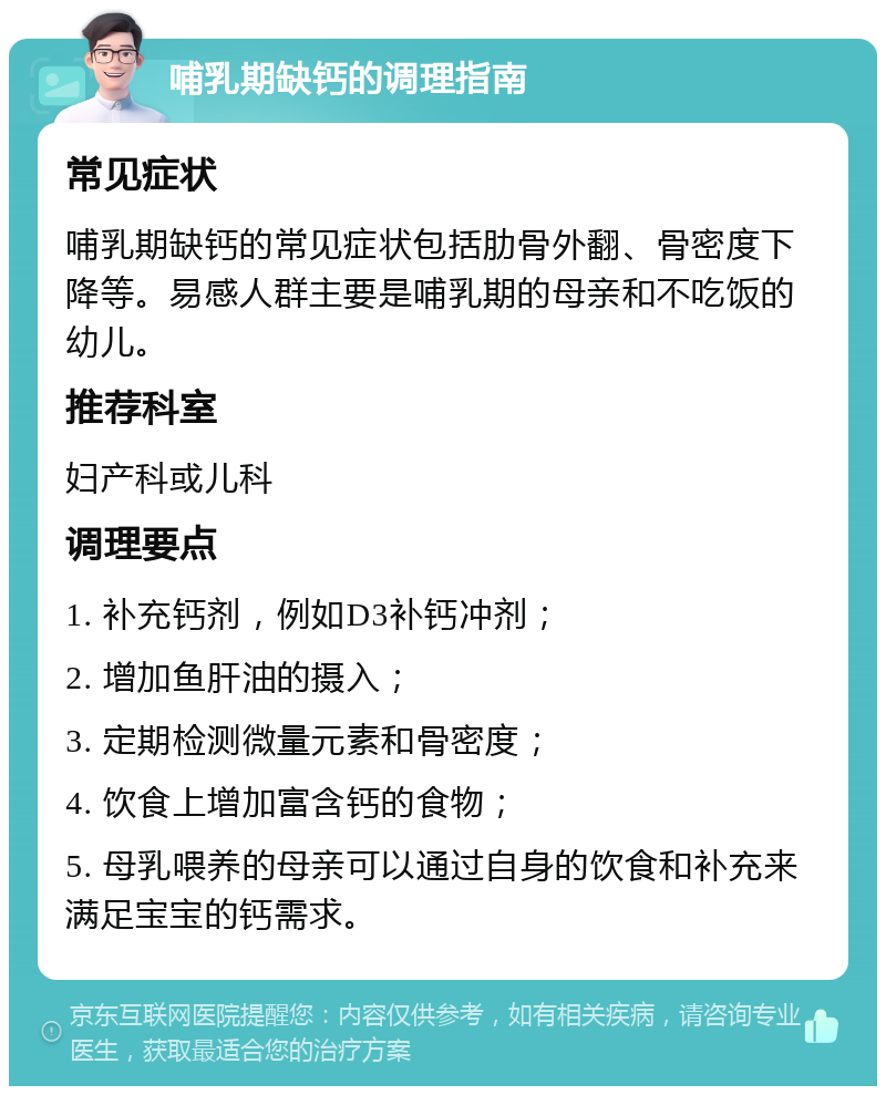 哺乳期缺钙的调理指南 常见症状 哺乳期缺钙的常见症状包括肋骨外翻、骨密度下降等。易感人群主要是哺乳期的母亲和不吃饭的幼儿。 推荐科室 妇产科或儿科 调理要点 1. 补充钙剂，例如D3补钙冲剂； 2. 增加鱼肝油的摄入； 3. 定期检测微量元素和骨密度； 4. 饮食上增加富含钙的食物； 5. 母乳喂养的母亲可以通过自身的饮食和补充来满足宝宝的钙需求。