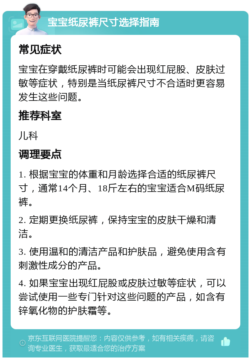 宝宝纸尿裤尺寸选择指南 常见症状 宝宝在穿戴纸尿裤时可能会出现红屁股、皮肤过敏等症状，特别是当纸尿裤尺寸不合适时更容易发生这些问题。 推荐科室 儿科 调理要点 1. 根据宝宝的体重和月龄选择合适的纸尿裤尺寸，通常14个月、18斤左右的宝宝适合M码纸尿裤。 2. 定期更换纸尿裤，保持宝宝的皮肤干燥和清洁。 3. 使用温和的清洁产品和护肤品，避免使用含有刺激性成分的产品。 4. 如果宝宝出现红屁股或皮肤过敏等症状，可以尝试使用一些专门针对这些问题的产品，如含有锌氧化物的护肤霜等。