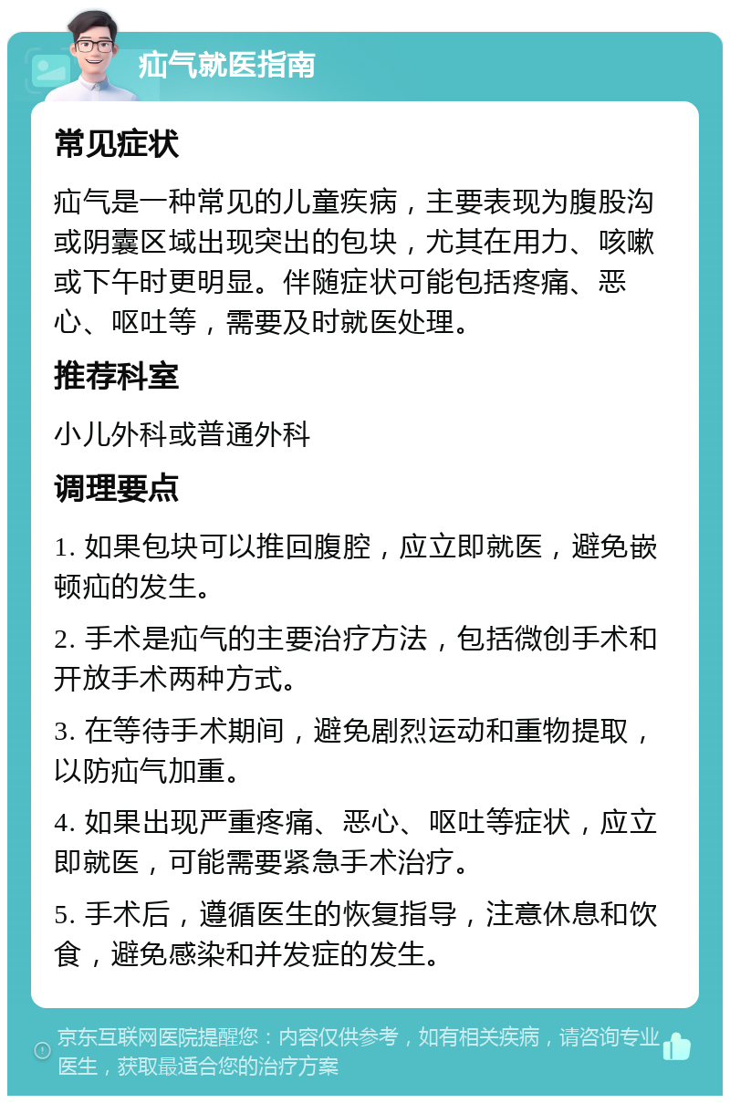 疝气就医指南 常见症状 疝气是一种常见的儿童疾病，主要表现为腹股沟或阴囊区域出现突出的包块，尤其在用力、咳嗽或下午时更明显。伴随症状可能包括疼痛、恶心、呕吐等，需要及时就医处理。 推荐科室 小儿外科或普通外科 调理要点 1. 如果包块可以推回腹腔，应立即就医，避免嵌顿疝的发生。 2. 手术是疝气的主要治疗方法，包括微创手术和开放手术两种方式。 3. 在等待手术期间，避免剧烈运动和重物提取，以防疝气加重。 4. 如果出现严重疼痛、恶心、呕吐等症状，应立即就医，可能需要紧急手术治疗。 5. 手术后，遵循医生的恢复指导，注意休息和饮食，避免感染和并发症的发生。