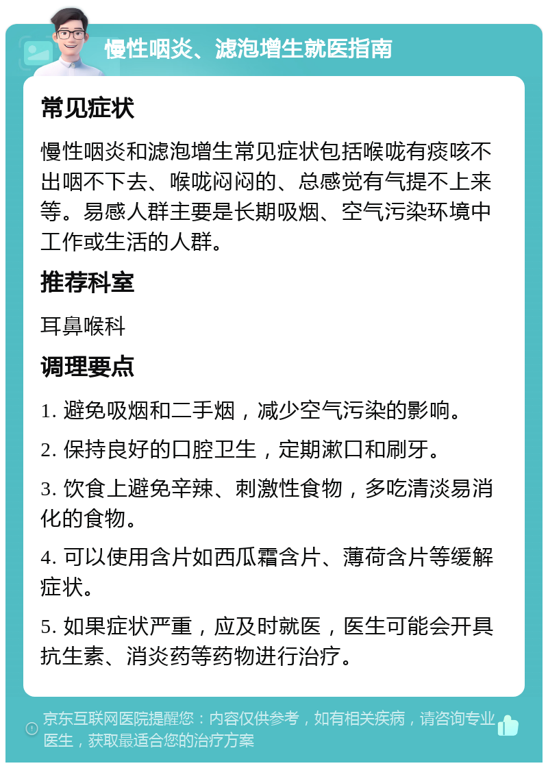 慢性咽炎、滤泡增生就医指南 常见症状 慢性咽炎和滤泡增生常见症状包括喉咙有痰咳不出咽不下去、喉咙闷闷的、总感觉有气提不上来等。易感人群主要是长期吸烟、空气污染环境中工作或生活的人群。 推荐科室 耳鼻喉科 调理要点 1. 避免吸烟和二手烟，减少空气污染的影响。 2. 保持良好的口腔卫生，定期漱口和刷牙。 3. 饮食上避免辛辣、刺激性食物，多吃清淡易消化的食物。 4. 可以使用含片如西瓜霜含片、薄荷含片等缓解症状。 5. 如果症状严重，应及时就医，医生可能会开具抗生素、消炎药等药物进行治疗。