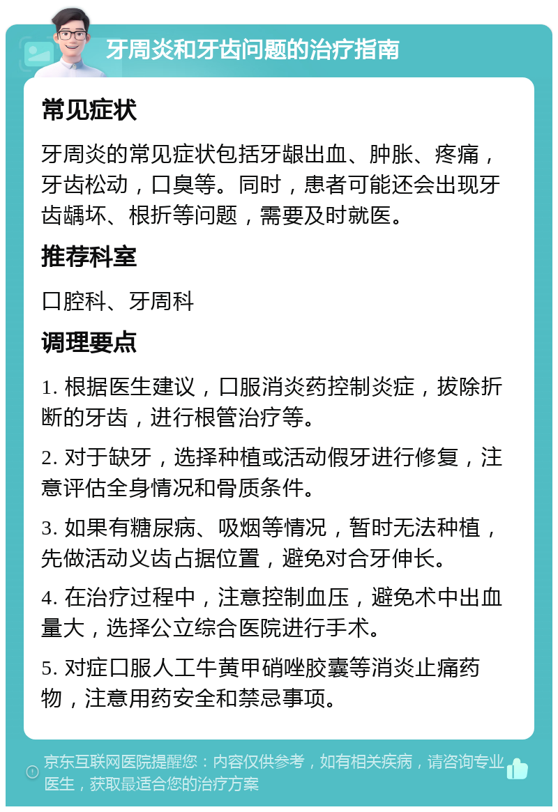 牙周炎和牙齿问题的治疗指南 常见症状 牙周炎的常见症状包括牙龈出血、肿胀、疼痛，牙齿松动，口臭等。同时，患者可能还会出现牙齿龋坏、根折等问题，需要及时就医。 推荐科室 口腔科、牙周科 调理要点 1. 根据医生建议，口服消炎药控制炎症，拔除折断的牙齿，进行根管治疗等。 2. 对于缺牙，选择种植或活动假牙进行修复，注意评估全身情况和骨质条件。 3. 如果有糖尿病、吸烟等情况，暂时无法种植，先做活动义齿占据位置，避免对合牙伸长。 4. 在治疗过程中，注意控制血压，避免术中出血量大，选择公立综合医院进行手术。 5. 对症口服人工牛黄甲硝唑胶囊等消炎止痛药物，注意用药安全和禁忌事项。