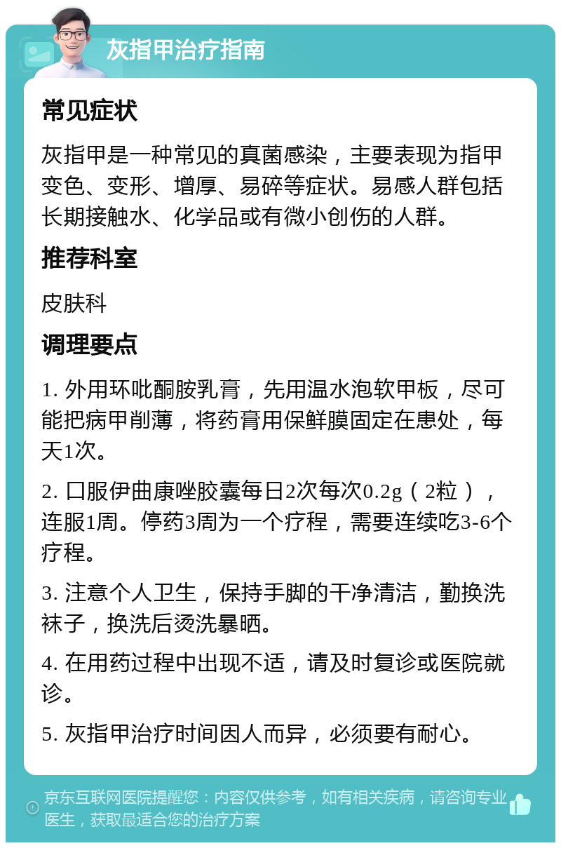 灰指甲治疗指南 常见症状 灰指甲是一种常见的真菌感染，主要表现为指甲变色、变形、增厚、易碎等症状。易感人群包括长期接触水、化学品或有微小创伤的人群。 推荐科室 皮肤科 调理要点 1. 外用环吡酮胺乳膏，先用温水泡软甲板，尽可能把病甲削薄，将药膏用保鲜膜固定在患处，每天1次。 2. 口服伊曲康唑胶囊每日2次每次0.2g（2粒），连服1周。停药3周为一个疗程，需要连续吃3-6个疗程。 3. 注意个人卫生，保持手脚的干净清洁，勤换洗袜子，换洗后烫洗暴晒。 4. 在用药过程中出现不适，请及时复诊或医院就诊。 5. 灰指甲治疗时间因人而异，必须要有耐心。