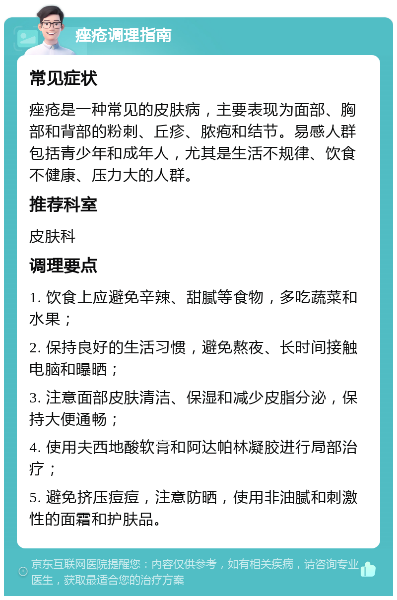 痤疮调理指南 常见症状 痤疮是一种常见的皮肤病，主要表现为面部、胸部和背部的粉刺、丘疹、脓疱和结节。易感人群包括青少年和成年人，尤其是生活不规律、饮食不健康、压力大的人群。 推荐科室 皮肤科 调理要点 1. 饮食上应避免辛辣、甜腻等食物，多吃蔬菜和水果； 2. 保持良好的生活习惯，避免熬夜、长时间接触电脑和曝晒； 3. 注意面部皮肤清洁、保湿和减少皮脂分泌，保持大便通畅； 4. 使用夫西地酸软膏和阿达帕林凝胶进行局部治疗； 5. 避免挤压痘痘，注意防晒，使用非油腻和刺激性的面霜和护肤品。