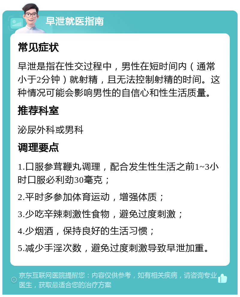 早泄就医指南 常见症状 早泄是指在性交过程中，男性在短时间内（通常小于2分钟）就射精，且无法控制射精的时间。这种情况可能会影响男性的自信心和性生活质量。 推荐科室 泌尿外科或男科 调理要点 1.口服参茸鞭丸调理，配合发生性生活之前1~3小时口服必利劲30毫克； 2.平时多参加体育运动，增强体质； 3.少吃辛辣刺激性食物，避免过度刺激； 4.少烟酒，保持良好的生活习惯； 5.减少手淫次数，避免过度刺激导致早泄加重。