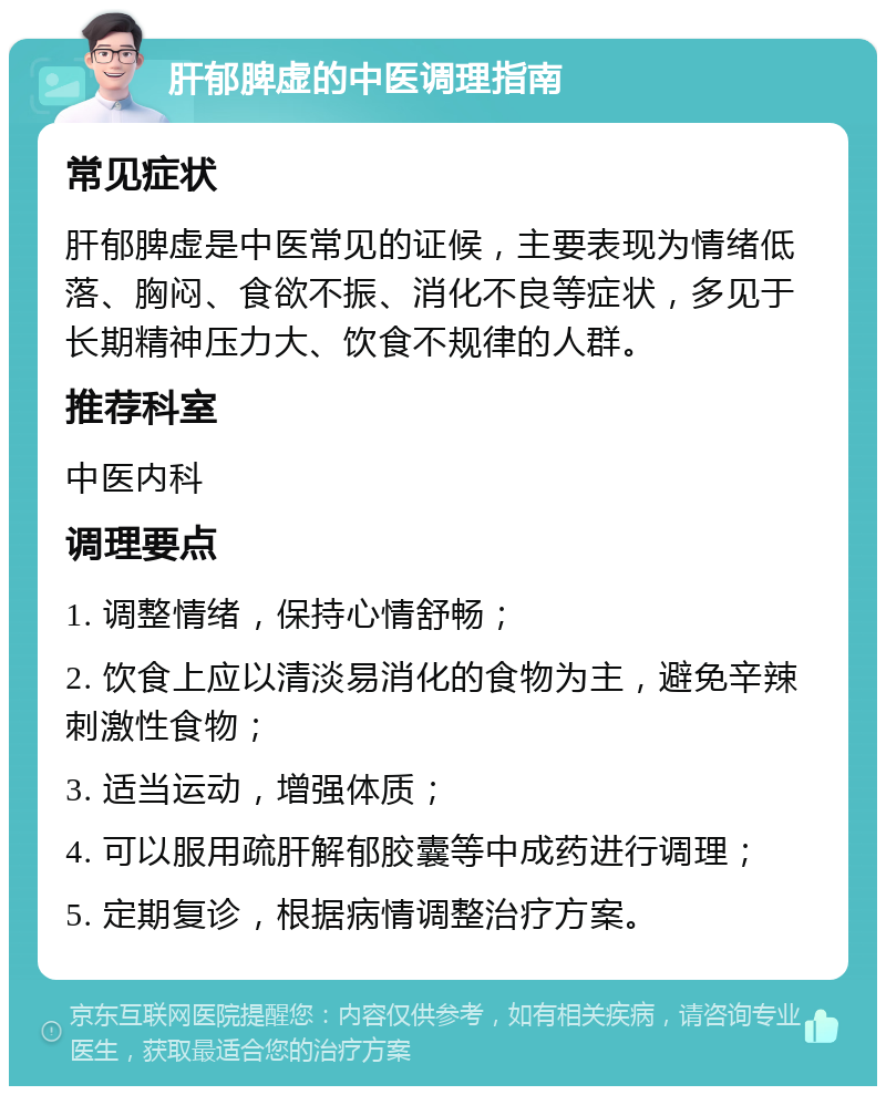 肝郁脾虚的中医调理指南 常见症状 肝郁脾虚是中医常见的证候，主要表现为情绪低落、胸闷、食欲不振、消化不良等症状，多见于长期精神压力大、饮食不规律的人群。 推荐科室 中医内科 调理要点 1. 调整情绪，保持心情舒畅； 2. 饮食上应以清淡易消化的食物为主，避免辛辣刺激性食物； 3. 适当运动，增强体质； 4. 可以服用疏肝解郁胶囊等中成药进行调理； 5. 定期复诊，根据病情调整治疗方案。