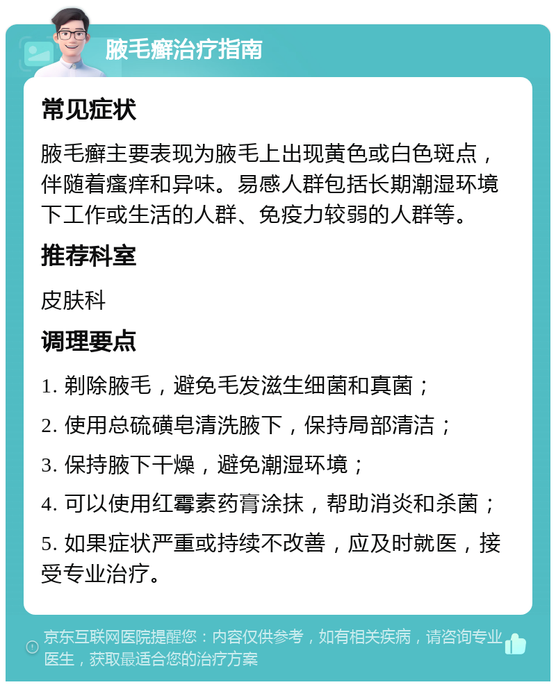 腋毛癣治疗指南 常见症状 腋毛癣主要表现为腋毛上出现黄色或白色斑点，伴随着瘙痒和异味。易感人群包括长期潮湿环境下工作或生活的人群、免疫力较弱的人群等。 推荐科室 皮肤科 调理要点 1. 剃除腋毛，避免毛发滋生细菌和真菌； 2. 使用总硫磺皂清洗腋下，保持局部清洁； 3. 保持腋下干燥，避免潮湿环境； 4. 可以使用红霉素药膏涂抹，帮助消炎和杀菌； 5. 如果症状严重或持续不改善，应及时就医，接受专业治疗。