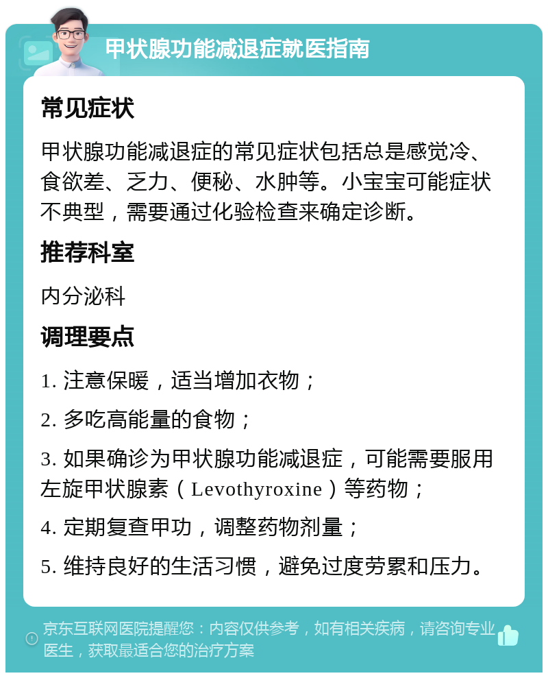 甲状腺功能减退症就医指南 常见症状 甲状腺功能减退症的常见症状包括总是感觉冷、食欲差、乏力、便秘、水肿等。小宝宝可能症状不典型，需要通过化验检查来确定诊断。 推荐科室 内分泌科 调理要点 1. 注意保暖，适当增加衣物； 2. 多吃高能量的食物； 3. 如果确诊为甲状腺功能减退症，可能需要服用左旋甲状腺素（Levothyroxine）等药物； 4. 定期复查甲功，调整药物剂量； 5. 维持良好的生活习惯，避免过度劳累和压力。