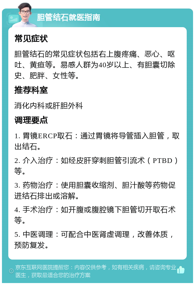 胆管结石就医指南 常见症状 胆管结石的常见症状包括右上腹疼痛、恶心、呕吐、黄疸等。易感人群为40岁以上、有胆囊切除史、肥胖、女性等。 推荐科室 消化内科或肝胆外科 调理要点 1. 胃镜ERCP取石：通过胃镜将导管插入胆管，取出结石。 2. 介入治疗：如经皮肝穿刺胆管引流术（PTBD）等。 3. 药物治疗：使用胆囊收缩剂、胆汁酸等药物促进结石排出或溶解。 4. 手术治疗：如开腹或腹腔镜下胆管切开取石术等。 5. 中医调理：可配合中医肾虚调理，改善体质，预防复发。