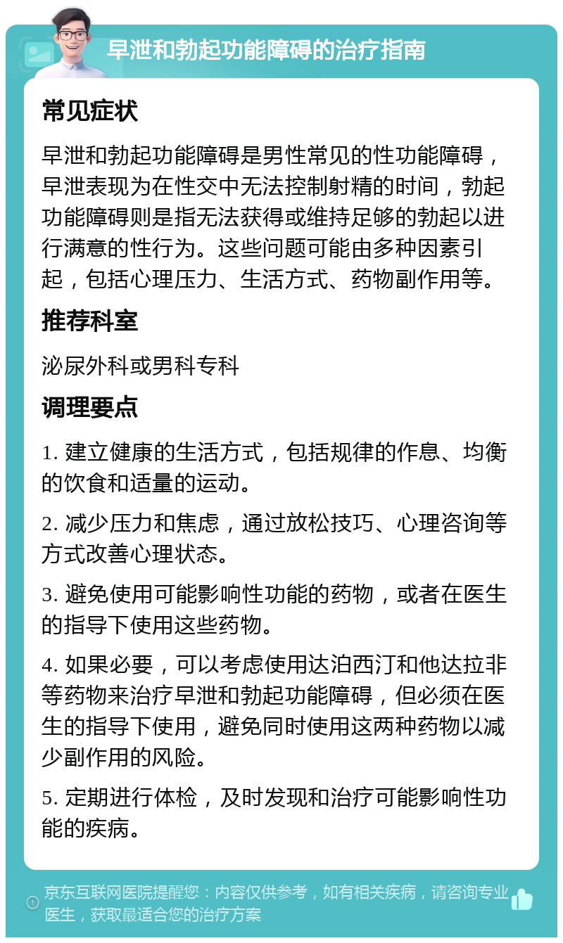 早泄和勃起功能障碍的治疗指南 常见症状 早泄和勃起功能障碍是男性常见的性功能障碍，早泄表现为在性交中无法控制射精的时间，勃起功能障碍则是指无法获得或维持足够的勃起以进行满意的性行为。这些问题可能由多种因素引起，包括心理压力、生活方式、药物副作用等。 推荐科室 泌尿外科或男科专科 调理要点 1. 建立健康的生活方式，包括规律的作息、均衡的饮食和适量的运动。 2. 减少压力和焦虑，通过放松技巧、心理咨询等方式改善心理状态。 3. 避免使用可能影响性功能的药物，或者在医生的指导下使用这些药物。 4. 如果必要，可以考虑使用达泊西汀和他达拉非等药物来治疗早泄和勃起功能障碍，但必须在医生的指导下使用，避免同时使用这两种药物以减少副作用的风险。 5. 定期进行体检，及时发现和治疗可能影响性功能的疾病。