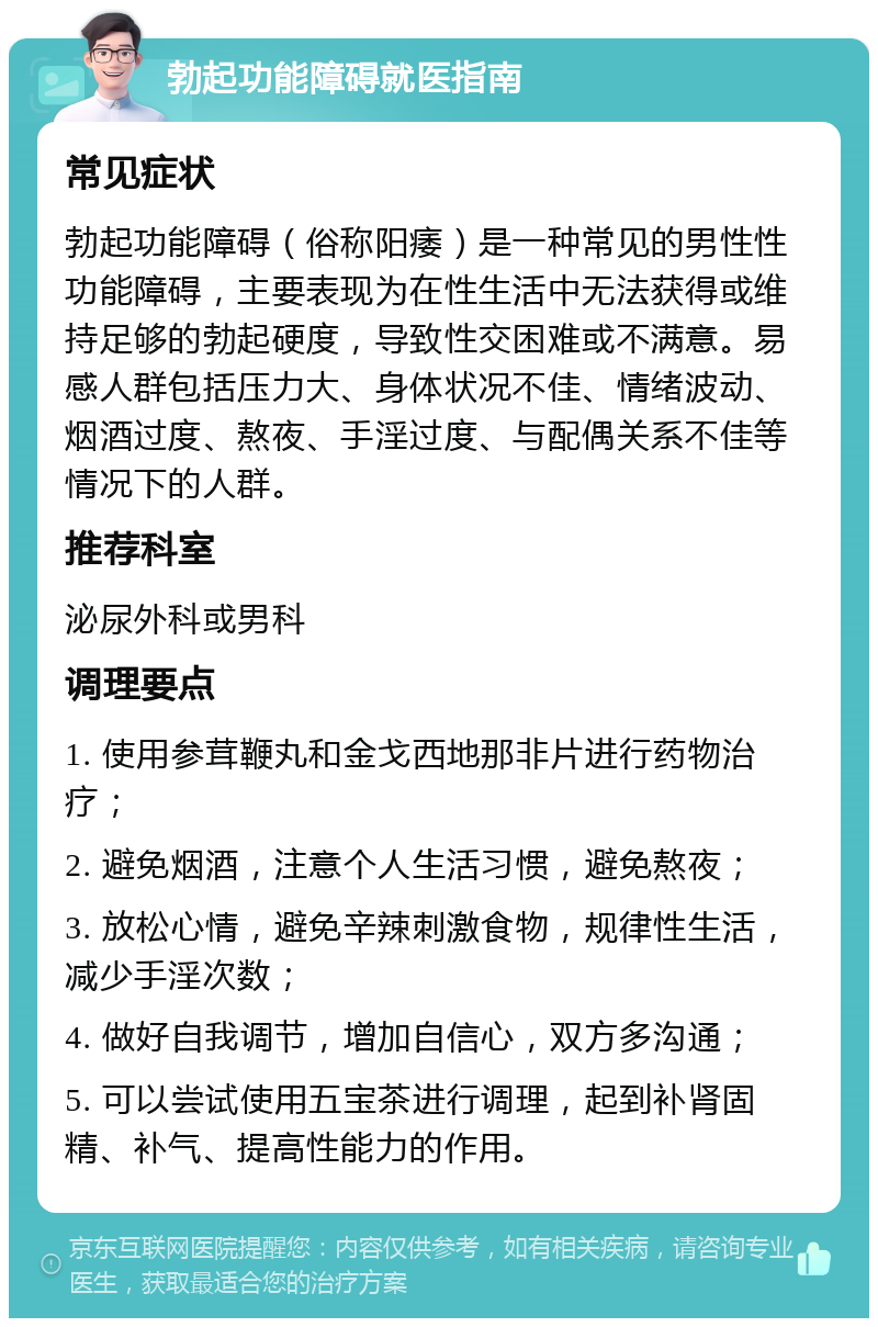 勃起功能障碍就医指南 常见症状 勃起功能障碍（俗称阳痿）是一种常见的男性性功能障碍，主要表现为在性生活中无法获得或维持足够的勃起硬度，导致性交困难或不满意。易感人群包括压力大、身体状况不佳、情绪波动、烟酒过度、熬夜、手淫过度、与配偶关系不佳等情况下的人群。 推荐科室 泌尿外科或男科 调理要点 1. 使用参茸鞭丸和金戈西地那非片进行药物治疗； 2. 避免烟酒，注意个人生活习惯，避免熬夜； 3. 放松心情，避免辛辣刺激食物，规律性生活，减少手淫次数； 4. 做好自我调节，增加自信心，双方多沟通； 5. 可以尝试使用五宝茶进行调理，起到补肾固精、补气、提高性能力的作用。