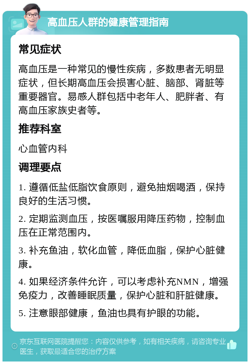 高血压人群的健康管理指南 常见症状 高血压是一种常见的慢性疾病，多数患者无明显症状，但长期高血压会损害心脏、脑部、肾脏等重要器官。易感人群包括中老年人、肥胖者、有高血压家族史者等。 推荐科室 心血管内科 调理要点 1. 遵循低盐低脂饮食原则，避免抽烟喝酒，保持良好的生活习惯。 2. 定期监测血压，按医嘱服用降压药物，控制血压在正常范围内。 3. 补充鱼油，软化血管，降低血脂，保护心脏健康。 4. 如果经济条件允许，可以考虑补充NMN，增强免疫力，改善睡眠质量，保护心脏和肝脏健康。 5. 注意眼部健康，鱼油也具有护眼的功能。