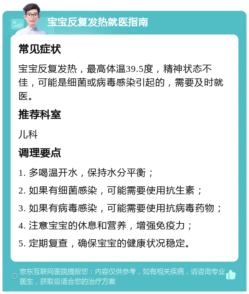 宝宝反复发热就医指南 常见症状 宝宝反复发热，最高体温39.5度，精神状态不佳，可能是细菌或病毒感染引起的，需要及时就医。 推荐科室 儿科 调理要点 1. 多喝温开水，保持水分平衡； 2. 如果有细菌感染，可能需要使用抗生素； 3. 如果有病毒感染，可能需要使用抗病毒药物； 4. 注意宝宝的休息和营养，增强免疫力； 5. 定期复查，确保宝宝的健康状况稳定。