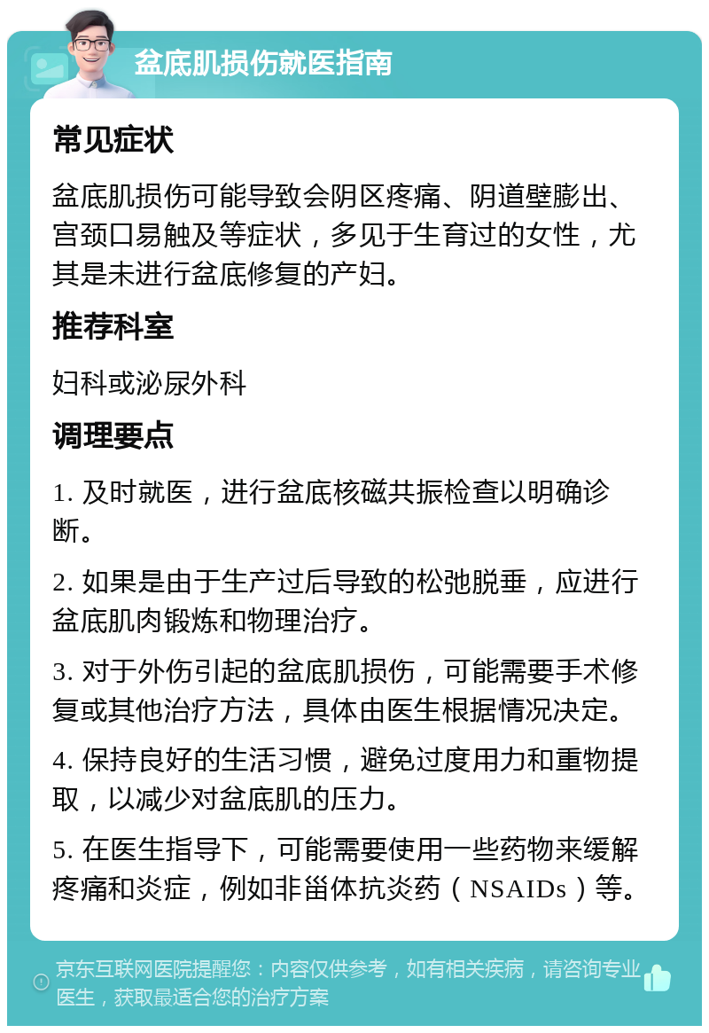 盆底肌损伤就医指南 常见症状 盆底肌损伤可能导致会阴区疼痛、阴道壁膨出、宫颈口易触及等症状，多见于生育过的女性，尤其是未进行盆底修复的产妇。 推荐科室 妇科或泌尿外科 调理要点 1. 及时就医，进行盆底核磁共振检查以明确诊断。 2. 如果是由于生产过后导致的松弛脱垂，应进行盆底肌肉锻炼和物理治疗。 3. 对于外伤引起的盆底肌损伤，可能需要手术修复或其他治疗方法，具体由医生根据情况决定。 4. 保持良好的生活习惯，避免过度用力和重物提取，以减少对盆底肌的压力。 5. 在医生指导下，可能需要使用一些药物来缓解疼痛和炎症，例如非甾体抗炎药（NSAIDs）等。