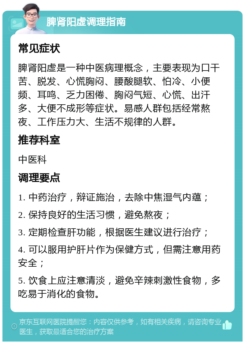 脾肾阳虚调理指南 常见症状 脾肾阳虚是一种中医病理概念，主要表现为口干苦、脱发、心慌胸闷、腰酸腿软、怕冷、小便频、耳鸣、乏力困倦、胸闷气短、心慌、出汗多、大便不成形等症状。易感人群包括经常熬夜、工作压力大、生活不规律的人群。 推荐科室 中医科 调理要点 1. 中药治疗，辩证施治，去除中焦湿气内蕴； 2. 保持良好的生活习惯，避免熬夜； 3. 定期检查肝功能，根据医生建议进行治疗； 4. 可以服用护肝片作为保健方式，但需注意用药安全； 5. 饮食上应注意清淡，避免辛辣刺激性食物，多吃易于消化的食物。