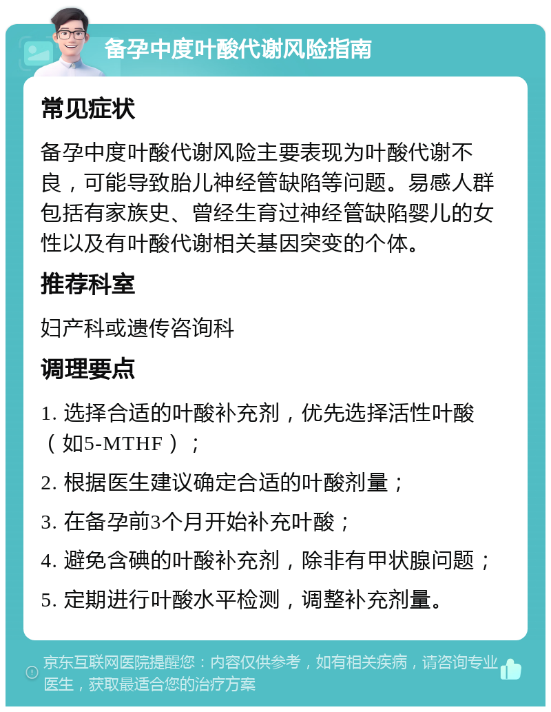 备孕中度叶酸代谢风险指南 常见症状 备孕中度叶酸代谢风险主要表现为叶酸代谢不良，可能导致胎儿神经管缺陷等问题。易感人群包括有家族史、曾经生育过神经管缺陷婴儿的女性以及有叶酸代谢相关基因突变的个体。 推荐科室 妇产科或遗传咨询科 调理要点 1. 选择合适的叶酸补充剂，优先选择活性叶酸（如5-MTHF）； 2. 根据医生建议确定合适的叶酸剂量； 3. 在备孕前3个月开始补充叶酸； 4. 避免含碘的叶酸补充剂，除非有甲状腺问题； 5. 定期进行叶酸水平检测，调整补充剂量。