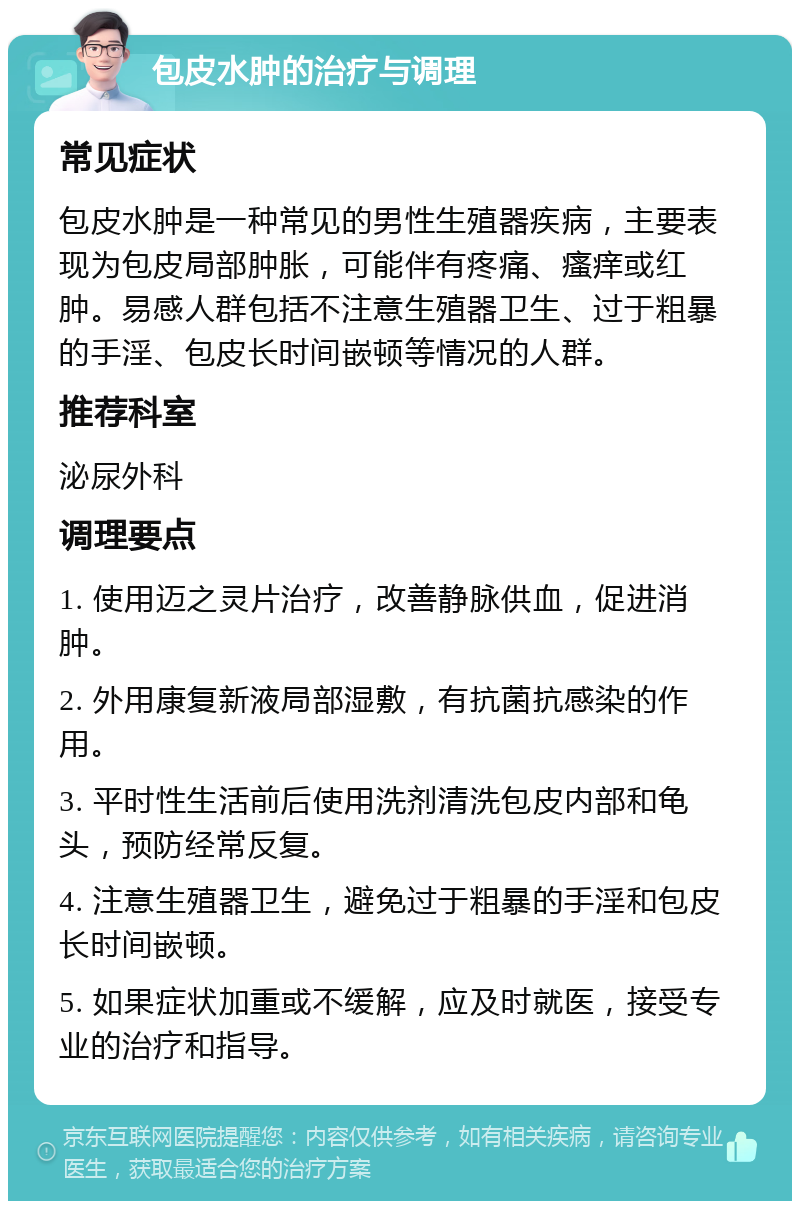 包皮水肿的治疗与调理 常见症状 包皮水肿是一种常见的男性生殖器疾病，主要表现为包皮局部肿胀，可能伴有疼痛、瘙痒或红肿。易感人群包括不注意生殖器卫生、过于粗暴的手淫、包皮长时间嵌顿等情况的人群。 推荐科室 泌尿外科 调理要点 1. 使用迈之灵片治疗，改善静脉供血，促进消肿。 2. 外用康复新液局部湿敷，有抗菌抗感染的作用。 3. 平时性生活前后使用洗剂清洗包皮内部和龟头，预防经常反复。 4. 注意生殖器卫生，避免过于粗暴的手淫和包皮长时间嵌顿。 5. 如果症状加重或不缓解，应及时就医，接受专业的治疗和指导。