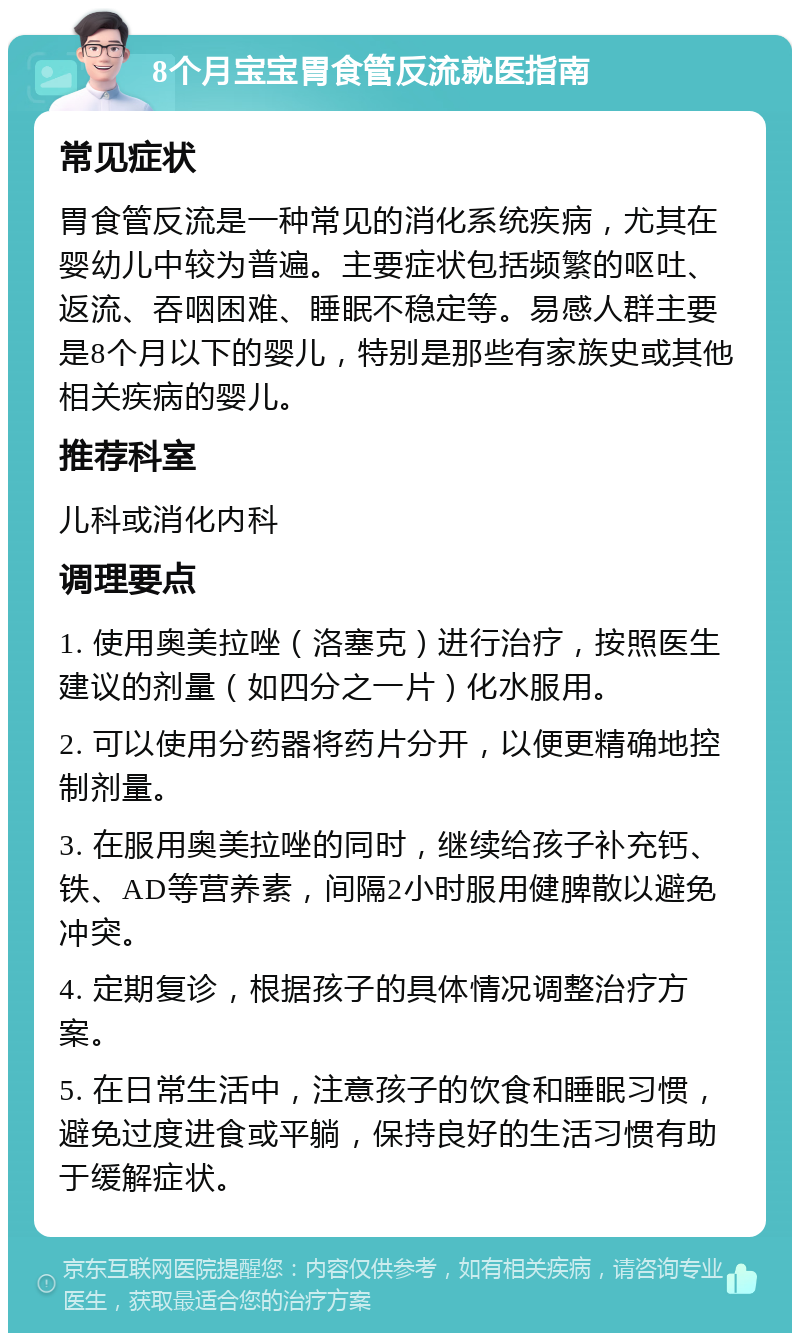 8个月宝宝胃食管反流就医指南 常见症状 胃食管反流是一种常见的消化系统疾病，尤其在婴幼儿中较为普遍。主要症状包括频繁的呕吐、返流、吞咽困难、睡眠不稳定等。易感人群主要是8个月以下的婴儿，特别是那些有家族史或其他相关疾病的婴儿。 推荐科室 儿科或消化内科 调理要点 1. 使用奥美拉唑（洛塞克）进行治疗，按照医生建议的剂量（如四分之一片）化水服用。 2. 可以使用分药器将药片分开，以便更精确地控制剂量。 3. 在服用奥美拉唑的同时，继续给孩子补充钙、铁、AD等营养素，间隔2小时服用健脾散以避免冲突。 4. 定期复诊，根据孩子的具体情况调整治疗方案。 5. 在日常生活中，注意孩子的饮食和睡眠习惯，避免过度进食或平躺，保持良好的生活习惯有助于缓解症状。