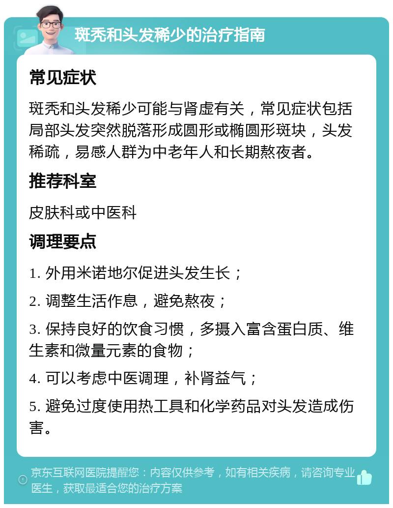 斑秃和头发稀少的治疗指南 常见症状 斑秃和头发稀少可能与肾虚有关，常见症状包括局部头发突然脱落形成圆形或椭圆形斑块，头发稀疏，易感人群为中老年人和长期熬夜者。 推荐科室 皮肤科或中医科 调理要点 1. 外用米诺地尔促进头发生长； 2. 调整生活作息，避免熬夜； 3. 保持良好的饮食习惯，多摄入富含蛋白质、维生素和微量元素的食物； 4. 可以考虑中医调理，补肾益气； 5. 避免过度使用热工具和化学药品对头发造成伤害。