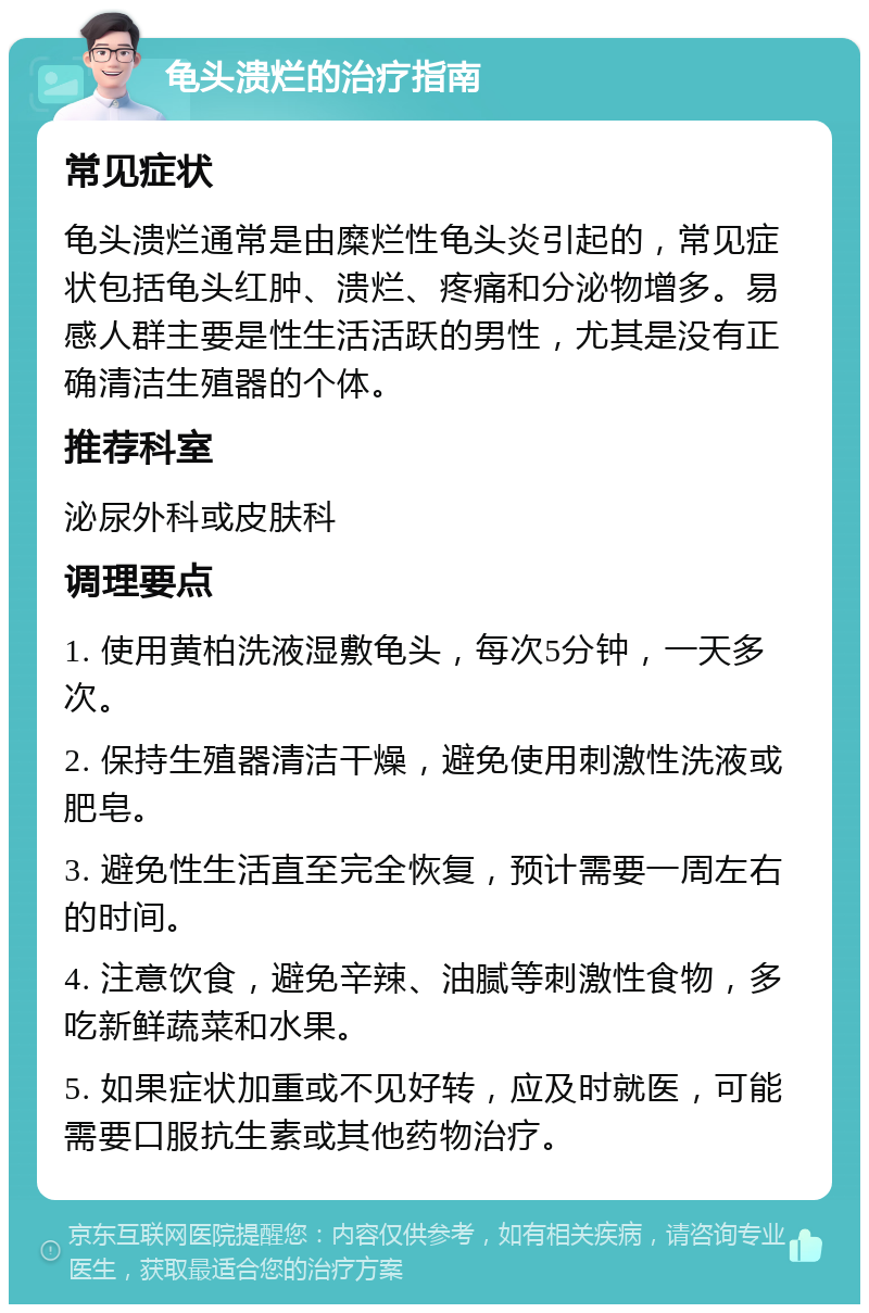 龟头溃烂的治疗指南 常见症状 龟头溃烂通常是由糜烂性龟头炎引起的，常见症状包括龟头红肿、溃烂、疼痛和分泌物增多。易感人群主要是性生活活跃的男性，尤其是没有正确清洁生殖器的个体。 推荐科室 泌尿外科或皮肤科 调理要点 1. 使用黄柏洗液湿敷龟头，每次5分钟，一天多次。 2. 保持生殖器清洁干燥，避免使用刺激性洗液或肥皂。 3. 避免性生活直至完全恢复，预计需要一周左右的时间。 4. 注意饮食，避免辛辣、油腻等刺激性食物，多吃新鲜蔬菜和水果。 5. 如果症状加重或不见好转，应及时就医，可能需要口服抗生素或其他药物治疗。