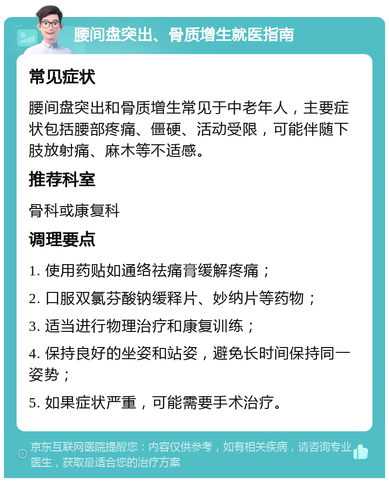 腰间盘突出、骨质增生就医指南 常见症状 腰间盘突出和骨质增生常见于中老年人，主要症状包括腰部疼痛、僵硬、活动受限，可能伴随下肢放射痛、麻木等不适感。 推荐科室 骨科或康复科 调理要点 1. 使用药贴如通络祛痛膏缓解疼痛； 2. 口服双氯芬酸钠缓释片、妙纳片等药物； 3. 适当进行物理治疗和康复训练； 4. 保持良好的坐姿和站姿，避免长时间保持同一姿势； 5. 如果症状严重，可能需要手术治疗。