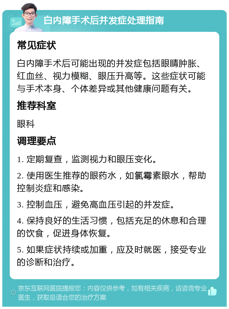 白内障手术后并发症处理指南 常见症状 白内障手术后可能出现的并发症包括眼睛肿胀、红血丝、视力模糊、眼压升高等。这些症状可能与手术本身、个体差异或其他健康问题有关。 推荐科室 眼科 调理要点 1. 定期复查，监测视力和眼压变化。 2. 使用医生推荐的眼药水，如氯霉素眼水，帮助控制炎症和感染。 3. 控制血压，避免高血压引起的并发症。 4. 保持良好的生活习惯，包括充足的休息和合理的饮食，促进身体恢复。 5. 如果症状持续或加重，应及时就医，接受专业的诊断和治疗。