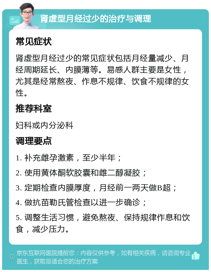 肾虚型月经过少的治疗与调理 常见症状 肾虚型月经过少的常见症状包括月经量减少、月经周期延长、内膜薄等。易感人群主要是女性，尤其是经常熬夜、作息不规律、饮食不规律的女性。 推荐科室 妇科或内分泌科 调理要点 1. 补充雌孕激素，至少半年； 2. 使用黄体酮软胶囊和雌二醇凝胶； 3. 定期检查内膜厚度，月经前一两天做B超； 4. 做抗苗勒氏管检查以进一步确诊； 5. 调整生活习惯，避免熬夜、保持规律作息和饮食，减少压力。