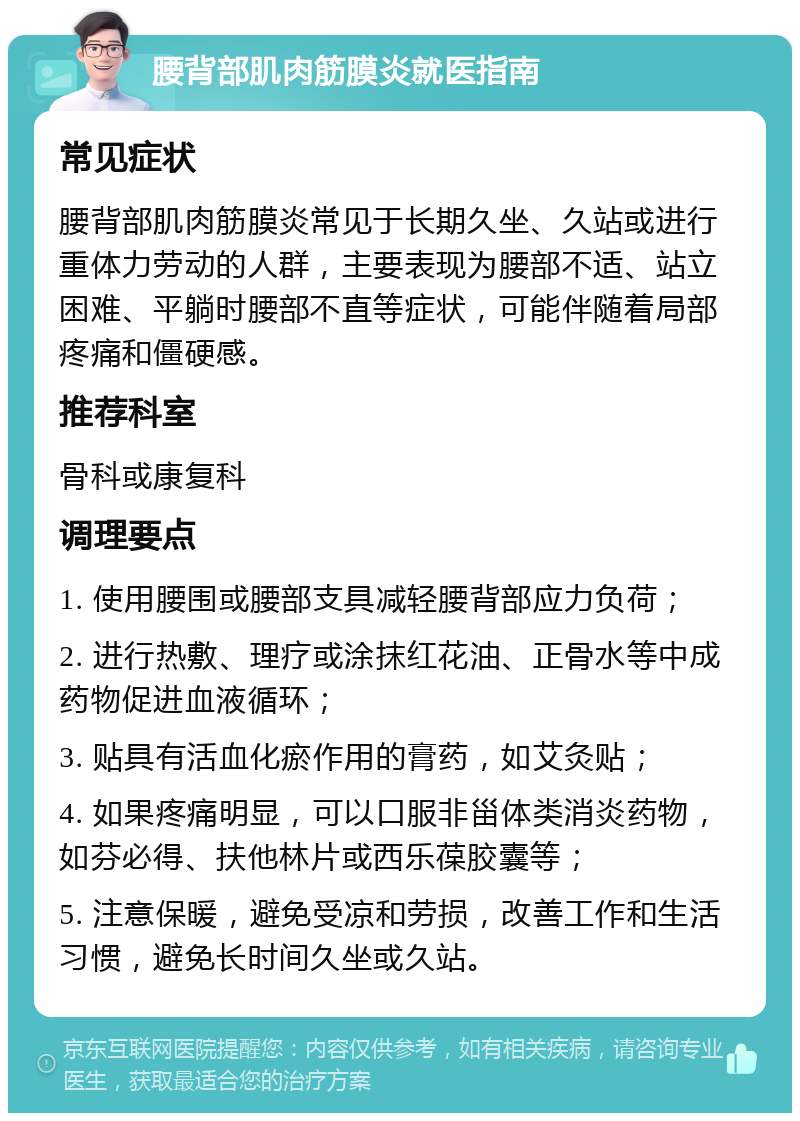 腰背部肌肉筋膜炎就医指南 常见症状 腰背部肌肉筋膜炎常见于长期久坐、久站或进行重体力劳动的人群，主要表现为腰部不适、站立困难、平躺时腰部不直等症状，可能伴随着局部疼痛和僵硬感。 推荐科室 骨科或康复科 调理要点 1. 使用腰围或腰部支具减轻腰背部应力负荷； 2. 进行热敷、理疗或涂抹红花油、正骨水等中成药物促进血液循环； 3. 贴具有活血化瘀作用的膏药，如艾灸贴； 4. 如果疼痛明显，可以口服非甾体类消炎药物，如芬必得、扶他林片或西乐葆胶囊等； 5. 注意保暖，避免受凉和劳损，改善工作和生活习惯，避免长时间久坐或久站。