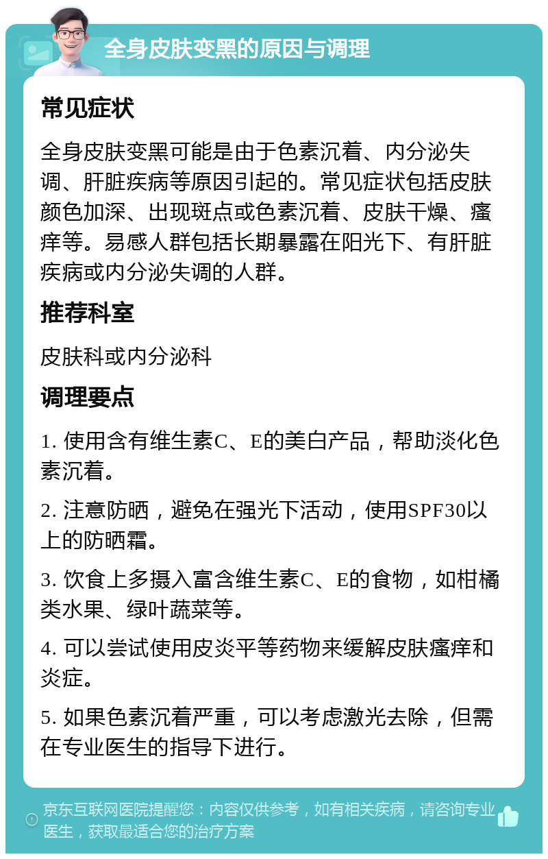 全身皮肤变黑的原因与调理 常见症状 全身皮肤变黑可能是由于色素沉着、内分泌失调、肝脏疾病等原因引起的。常见症状包括皮肤颜色加深、出现斑点或色素沉着、皮肤干燥、瘙痒等。易感人群包括长期暴露在阳光下、有肝脏疾病或内分泌失调的人群。 推荐科室 皮肤科或内分泌科 调理要点 1. 使用含有维生素C、E的美白产品，帮助淡化色素沉着。 2. 注意防晒，避免在强光下活动，使用SPF30以上的防晒霜。 3. 饮食上多摄入富含维生素C、E的食物，如柑橘类水果、绿叶蔬菜等。 4. 可以尝试使用皮炎平等药物来缓解皮肤瘙痒和炎症。 5. 如果色素沉着严重，可以考虑激光去除，但需在专业医生的指导下进行。