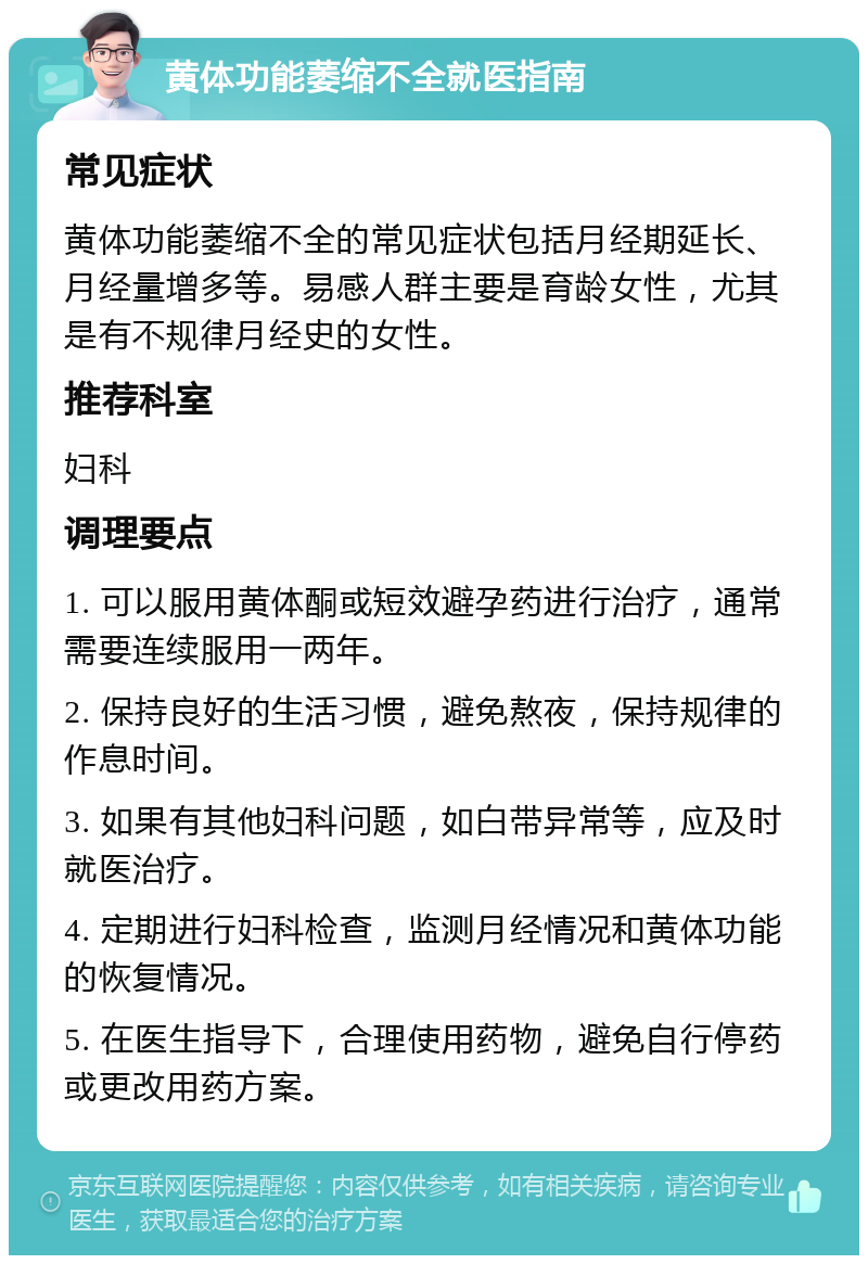 黄体功能萎缩不全就医指南 常见症状 黄体功能萎缩不全的常见症状包括月经期延长、月经量增多等。易感人群主要是育龄女性，尤其是有不规律月经史的女性。 推荐科室 妇科 调理要点 1. 可以服用黄体酮或短效避孕药进行治疗，通常需要连续服用一两年。 2. 保持良好的生活习惯，避免熬夜，保持规律的作息时间。 3. 如果有其他妇科问题，如白带异常等，应及时就医治疗。 4. 定期进行妇科检查，监测月经情况和黄体功能的恢复情况。 5. 在医生指导下，合理使用药物，避免自行停药或更改用药方案。