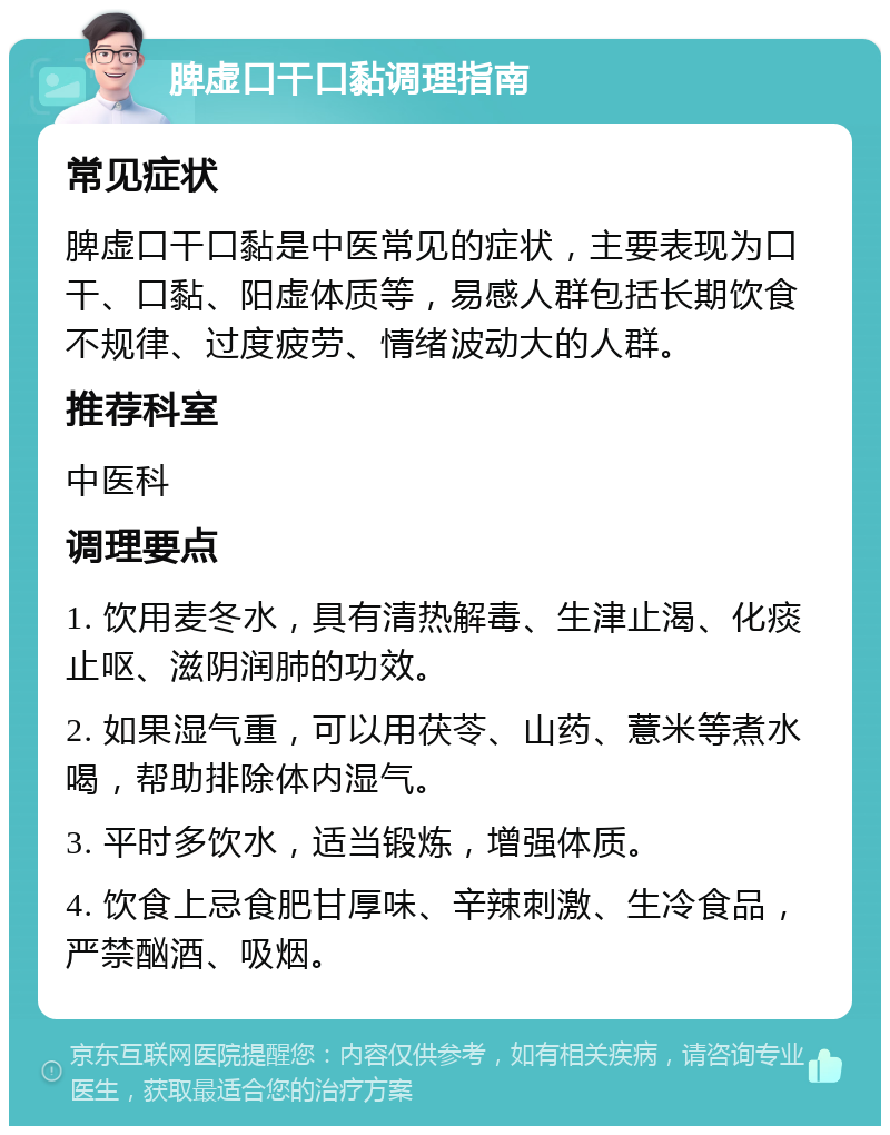 脾虚口干口黏调理指南 常见症状 脾虚口干口黏是中医常见的症状，主要表现为口干、口黏、阳虚体质等，易感人群包括长期饮食不规律、过度疲劳、情绪波动大的人群。 推荐科室 中医科 调理要点 1. 饮用麦冬水，具有清热解毒、生津止渴、化痰止呕、滋阴润肺的功效。 2. 如果湿气重，可以用茯苓、山药、薏米等煮水喝，帮助排除体内湿气。 3. 平时多饮水，适当锻炼，增强体质。 4. 饮食上忌食肥甘厚味、辛辣刺激、生冷食品，严禁酗酒、吸烟。