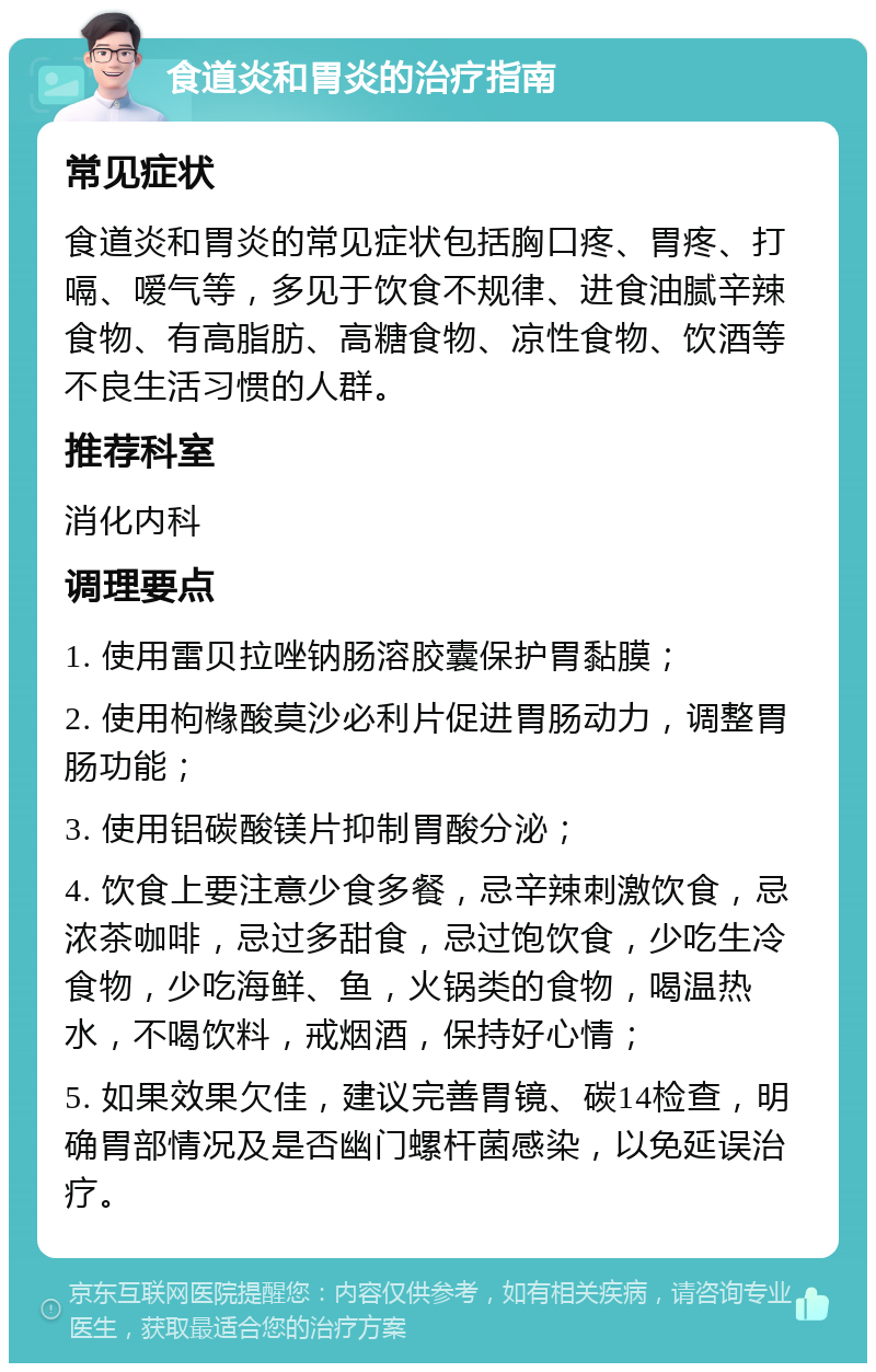 食道炎和胃炎的治疗指南 常见症状 食道炎和胃炎的常见症状包括胸口疼、胃疼、打嗝、嗳气等，多见于饮食不规律、进食油腻辛辣食物、有高脂肪、高糖食物、凉性食物、饮酒等不良生活习惯的人群。 推荐科室 消化内科 调理要点 1. 使用雷贝拉唑钠肠溶胶囊保护胃黏膜； 2. 使用枸橼酸莫沙必利片促进胃肠动力，调整胃肠功能； 3. 使用铝碳酸镁片抑制胃酸分泌； 4. 饮食上要注意少食多餐，忌辛辣刺激饮食，忌浓茶咖啡，忌过多甜食，忌过饱饮食，少吃生冷食物，少吃海鲜、鱼，火锅类的食物，喝温热水，不喝饮料，戒烟酒，保持好心情； 5. 如果效果欠佳，建议完善胃镜、碳14检查，明确胃部情况及是否幽门螺杆菌感染，以免延误治疗。