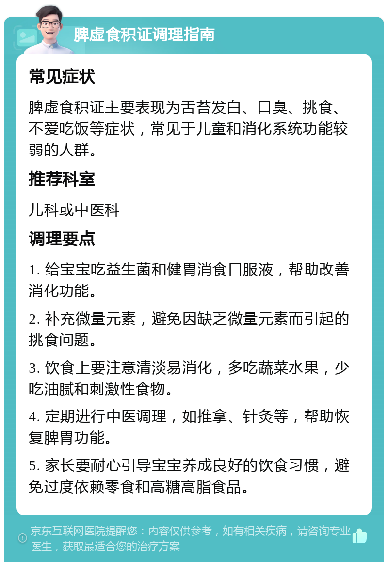 脾虚食积证调理指南 常见症状 脾虚食积证主要表现为舌苔发白、口臭、挑食、不爱吃饭等症状，常见于儿童和消化系统功能较弱的人群。 推荐科室 儿科或中医科 调理要点 1. 给宝宝吃益生菌和健胃消食口服液，帮助改善消化功能。 2. 补充微量元素，避免因缺乏微量元素而引起的挑食问题。 3. 饮食上要注意清淡易消化，多吃蔬菜水果，少吃油腻和刺激性食物。 4. 定期进行中医调理，如推拿、针灸等，帮助恢复脾胃功能。 5. 家长要耐心引导宝宝养成良好的饮食习惯，避免过度依赖零食和高糖高脂食品。