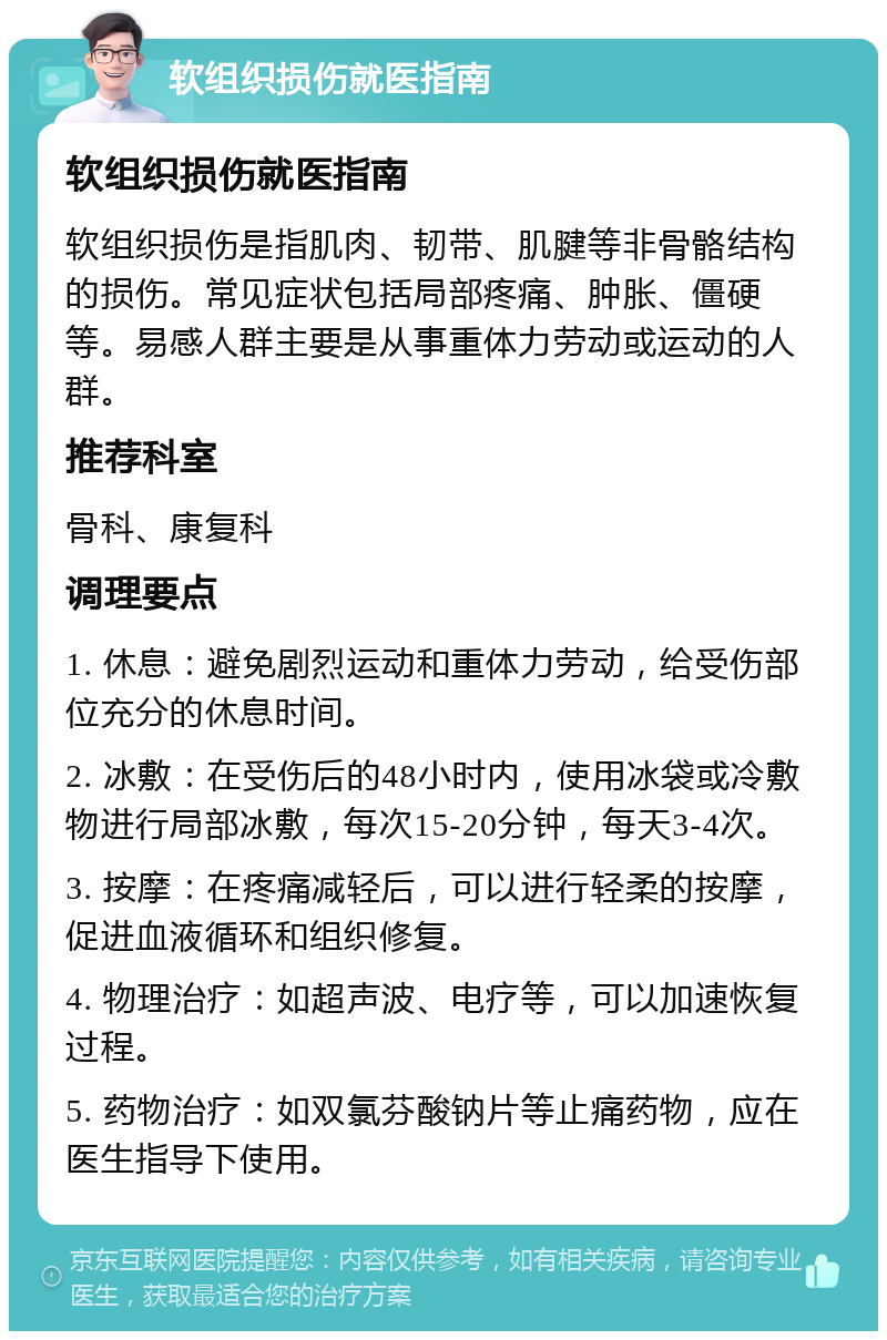 软组织损伤就医指南 软组织损伤就医指南 软组织损伤是指肌肉、韧带、肌腱等非骨骼结构的损伤。常见症状包括局部疼痛、肿胀、僵硬等。易感人群主要是从事重体力劳动或运动的人群。 推荐科室 骨科、康复科 调理要点 1. 休息：避免剧烈运动和重体力劳动，给受伤部位充分的休息时间。 2. 冰敷：在受伤后的48小时内，使用冰袋或冷敷物进行局部冰敷，每次15-20分钟，每天3-4次。 3. 按摩：在疼痛减轻后，可以进行轻柔的按摩，促进血液循环和组织修复。 4. 物理治疗：如超声波、电疗等，可以加速恢复过程。 5. 药物治疗：如双氯芬酸钠片等止痛药物，应在医生指导下使用。