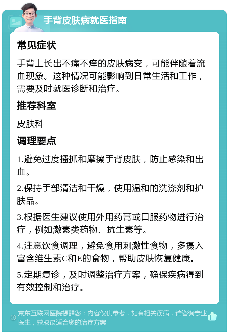 手背皮肤病就医指南 常见症状 手背上长出不痛不痒的皮肤病变，可能伴随着流血现象。这种情况可能影响到日常生活和工作，需要及时就医诊断和治疗。 推荐科室 皮肤科 调理要点 1.避免过度搔抓和摩擦手背皮肤，防止感染和出血。 2.保持手部清洁和干燥，使用温和的洗涤剂和护肤品。 3.根据医生建议使用外用药膏或口服药物进行治疗，例如激素类药物、抗生素等。 4.注意饮食调理，避免食用刺激性食物，多摄入富含维生素C和E的食物，帮助皮肤恢复健康。 5.定期复诊，及时调整治疗方案，确保疾病得到有效控制和治疗。