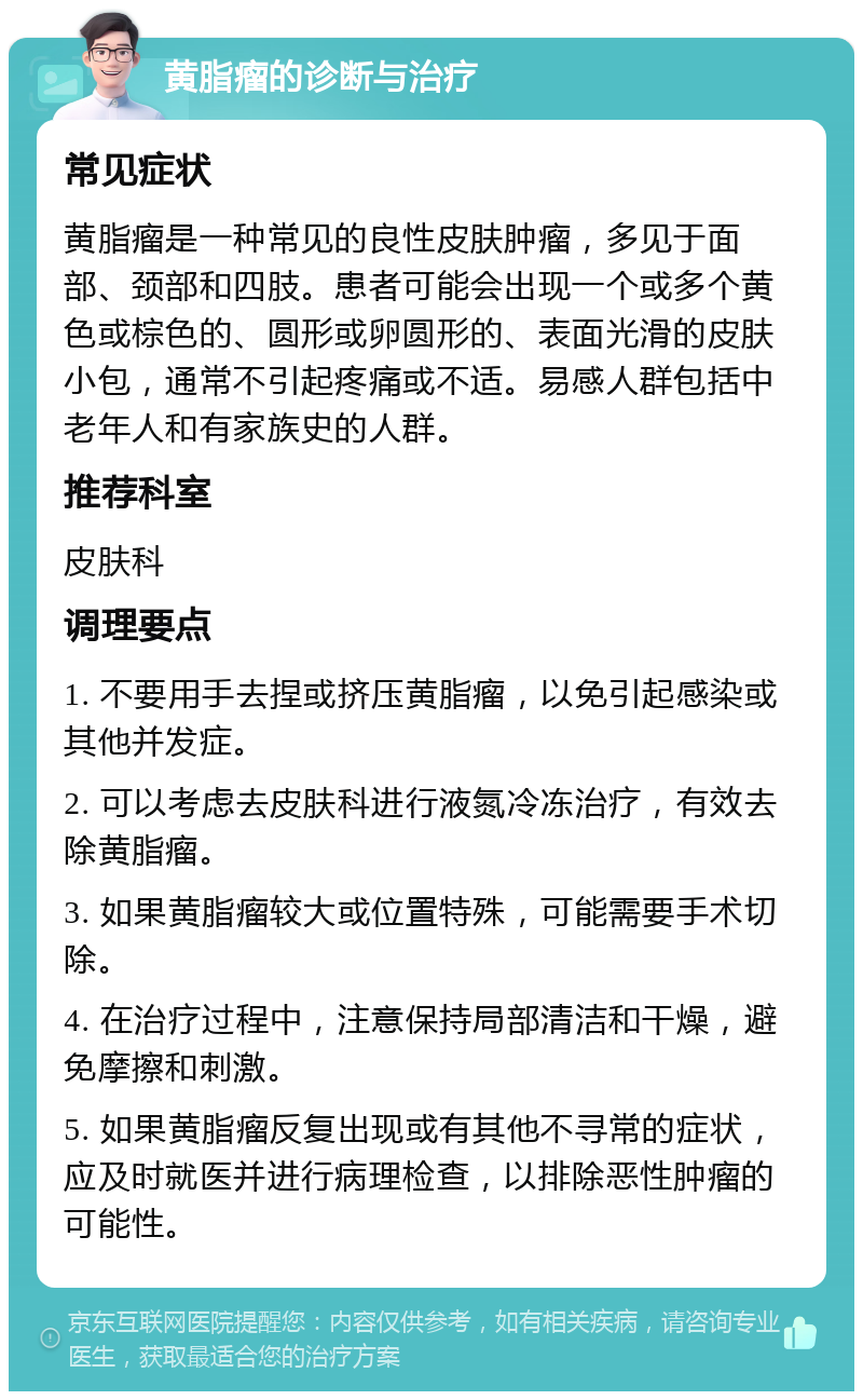 黄脂瘤的诊断与治疗 常见症状 黄脂瘤是一种常见的良性皮肤肿瘤，多见于面部、颈部和四肢。患者可能会出现一个或多个黄色或棕色的、圆形或卵圆形的、表面光滑的皮肤小包，通常不引起疼痛或不适。易感人群包括中老年人和有家族史的人群。 推荐科室 皮肤科 调理要点 1. 不要用手去捏或挤压黄脂瘤，以免引起感染或其他并发症。 2. 可以考虑去皮肤科进行液氮冷冻治疗，有效去除黄脂瘤。 3. 如果黄脂瘤较大或位置特殊，可能需要手术切除。 4. 在治疗过程中，注意保持局部清洁和干燥，避免摩擦和刺激。 5. 如果黄脂瘤反复出现或有其他不寻常的症状，应及时就医并进行病理检查，以排除恶性肿瘤的可能性。