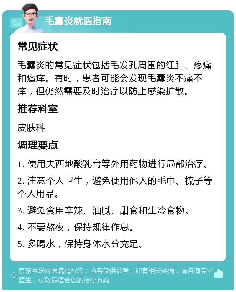 毛囊炎就医指南 常见症状 毛囊炎的常见症状包括毛发孔周围的红肿、疼痛和瘙痒。有时，患者可能会发现毛囊炎不痛不痒，但仍然需要及时治疗以防止感染扩散。 推荐科室 皮肤科 调理要点 1. 使用夫西地酸乳膏等外用药物进行局部治疗。 2. 注意个人卫生，避免使用他人的毛巾、梳子等个人用品。 3. 避免食用辛辣、油腻、甜食和生冷食物。 4. 不要熬夜，保持规律作息。 5. 多喝水，保持身体水分充足。