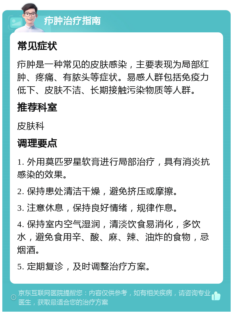 疖肿治疗指南 常见症状 疖肿是一种常见的皮肤感染，主要表现为局部红肿、疼痛、有脓头等症状。易感人群包括免疫力低下、皮肤不洁、长期接触污染物质等人群。 推荐科室 皮肤科 调理要点 1. 外用莫匹罗星软膏进行局部治疗，具有消炎抗感染的效果。 2. 保持患处清洁干燥，避免挤压或摩擦。 3. 注意休息，保持良好情绪，规律作息。 4. 保持室内空气湿润，清淡饮食易消化，多饮水，避免食用辛、酸、麻、辣、油炸的食物，忌烟酒。 5. 定期复诊，及时调整治疗方案。