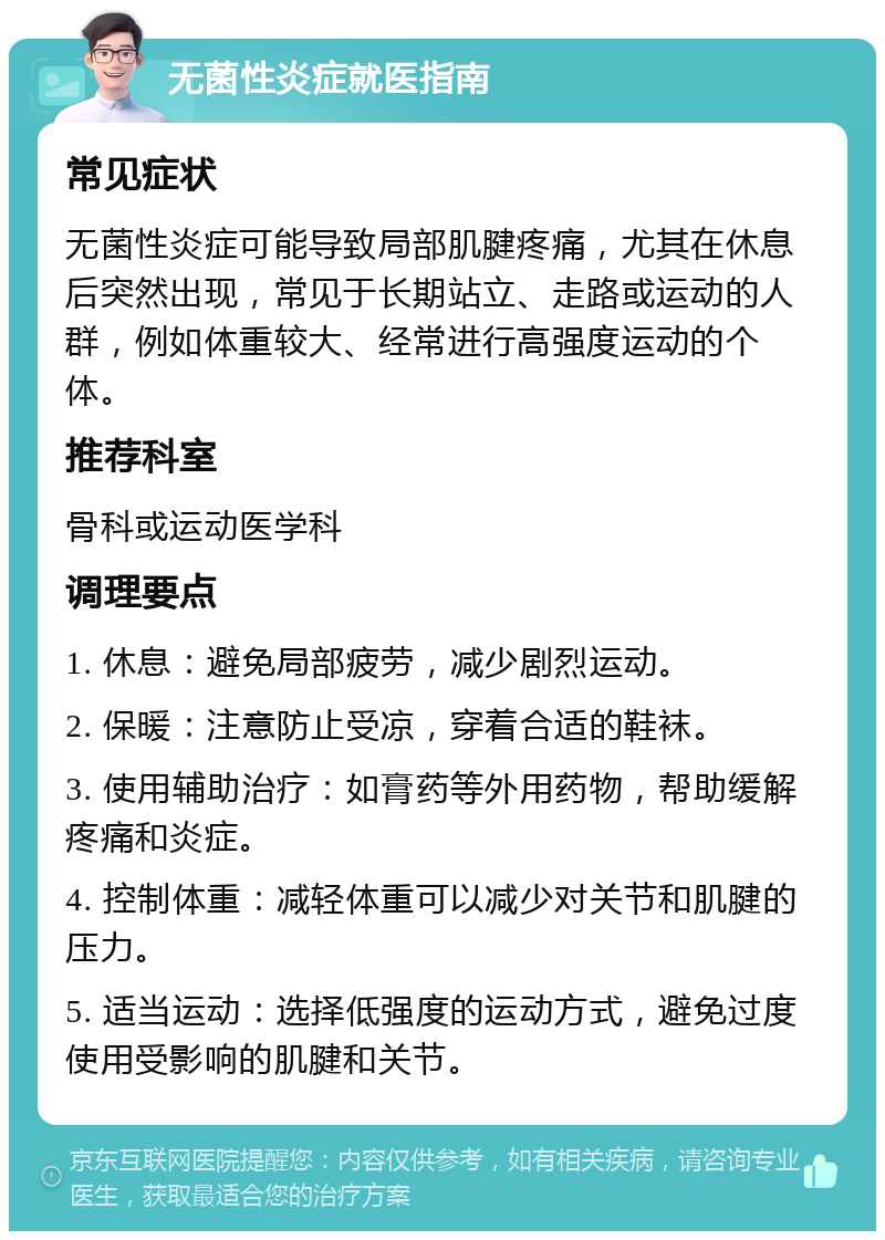 无菌性炎症就医指南 常见症状 无菌性炎症可能导致局部肌腱疼痛，尤其在休息后突然出现，常见于长期站立、走路或运动的人群，例如体重较大、经常进行高强度运动的个体。 推荐科室 骨科或运动医学科 调理要点 1. 休息：避免局部疲劳，减少剧烈运动。 2. 保暖：注意防止受凉，穿着合适的鞋袜。 3. 使用辅助治疗：如膏药等外用药物，帮助缓解疼痛和炎症。 4. 控制体重：减轻体重可以减少对关节和肌腱的压力。 5. 适当运动：选择低强度的运动方式，避免过度使用受影响的肌腱和关节。