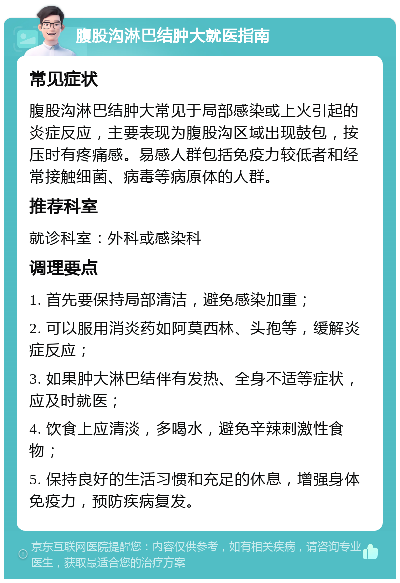 腹股沟淋巴结肿大就医指南 常见症状 腹股沟淋巴结肿大常见于局部感染或上火引起的炎症反应，主要表现为腹股沟区域出现鼓包，按压时有疼痛感。易感人群包括免疫力较低者和经常接触细菌、病毒等病原体的人群。 推荐科室 就诊科室：外科或感染科 调理要点 1. 首先要保持局部清洁，避免感染加重； 2. 可以服用消炎药如阿莫西林、头孢等，缓解炎症反应； 3. 如果肿大淋巴结伴有发热、全身不适等症状，应及时就医； 4. 饮食上应清淡，多喝水，避免辛辣刺激性食物； 5. 保持良好的生活习惯和充足的休息，增强身体免疫力，预防疾病复发。