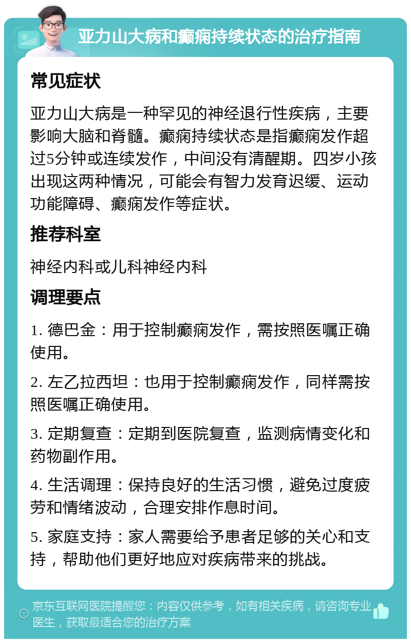 亚力山大病和癫痫持续状态的治疗指南 常见症状 亚力山大病是一种罕见的神经退行性疾病，主要影响大脑和脊髓。癫痫持续状态是指癫痫发作超过5分钟或连续发作，中间没有清醒期。四岁小孩出现这两种情况，可能会有智力发育迟缓、运动功能障碍、癫痫发作等症状。 推荐科室 神经内科或儿科神经内科 调理要点 1. 德巴金：用于控制癫痫发作，需按照医嘱正确使用。 2. 左乙拉西坦：也用于控制癫痫发作，同样需按照医嘱正确使用。 3. 定期复查：定期到医院复查，监测病情变化和药物副作用。 4. 生活调理：保持良好的生活习惯，避免过度疲劳和情绪波动，合理安排作息时间。 5. 家庭支持：家人需要给予患者足够的关心和支持，帮助他们更好地应对疾病带来的挑战。