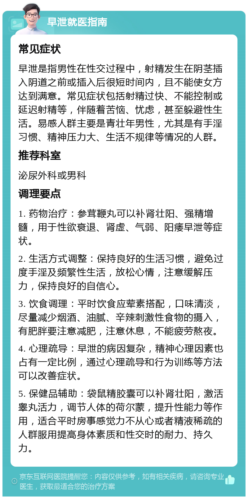 早泄就医指南 常见症状 早泄是指男性在性交过程中，射精发生在阴茎插入阴道之前或插入后很短时间内，且不能使女方达到满意。常见症状包括射精过快、不能控制或延迟射精等，伴随着苦恼、忧虑，甚至躲避性生活。易感人群主要是青壮年男性，尤其是有手淫习惯、精神压力大、生活不规律等情况的人群。 推荐科室 泌尿外科或男科 调理要点 1. 药物治疗：参茸鞭丸可以补肾壮阳、强精增髓，用于性欲衰退、肾虚、气弱、阳痿早泄等症状。 2. 生活方式调整：保持良好的生活习惯，避免过度手淫及频繁性生活，放松心情，注意缓解压力，保持良好的自信心。 3. 饮食调理：平时饮食应荤素搭配，口味清淡，尽量减少烟酒、油腻、辛辣刺激性食物的摄入，有肥胖要注意减肥，注意休息，不能疲劳熬夜。 4. 心理疏导：早泄的病因复杂，精神心理因素也占有一定比例，通过心理疏导和行为训练等方法可以改善症状。 5. 保健品辅助：袋鼠精胶囊可以补肾壮阳，激活睾丸活力，调节人体的荷尔蒙，提升性能力等作用，适合平时房事感觉力不从心或者精液稀疏的人群服用提高身体素质和性交时的耐力、持久力。