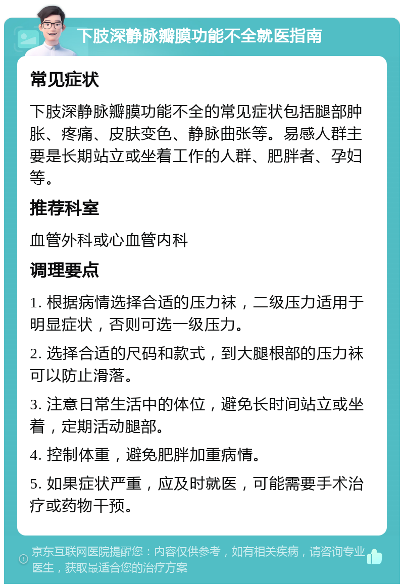 下肢深静脉瓣膜功能不全就医指南 常见症状 下肢深静脉瓣膜功能不全的常见症状包括腿部肿胀、疼痛、皮肤变色、静脉曲张等。易感人群主要是长期站立或坐着工作的人群、肥胖者、孕妇等。 推荐科室 血管外科或心血管内科 调理要点 1. 根据病情选择合适的压力袜，二级压力适用于明显症状，否则可选一级压力。 2. 选择合适的尺码和款式，到大腿根部的压力袜可以防止滑落。 3. 注意日常生活中的体位，避免长时间站立或坐着，定期活动腿部。 4. 控制体重，避免肥胖加重病情。 5. 如果症状严重，应及时就医，可能需要手术治疗或药物干预。