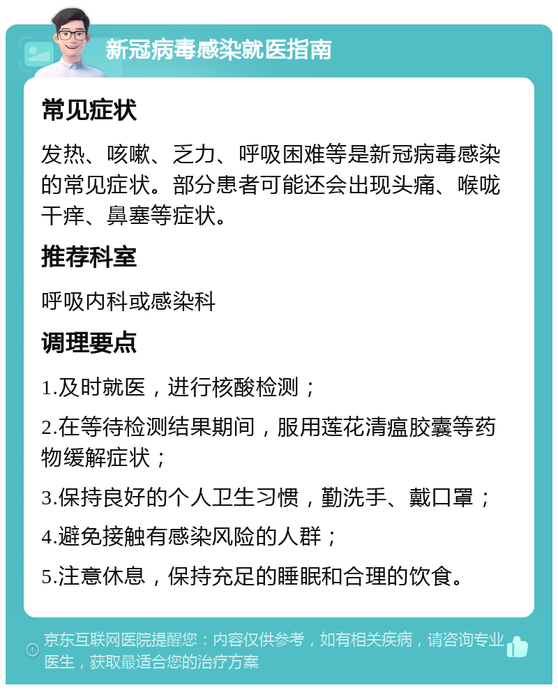 新冠病毒感染就医指南 常见症状 发热、咳嗽、乏力、呼吸困难等是新冠病毒感染的常见症状。部分患者可能还会出现头痛、喉咙干痒、鼻塞等症状。 推荐科室 呼吸内科或感染科 调理要点 1.及时就医，进行核酸检测； 2.在等待检测结果期间，服用莲花清瘟胶囊等药物缓解症状； 3.保持良好的个人卫生习惯，勤洗手、戴口罩； 4.避免接触有感染风险的人群； 5.注意休息，保持充足的睡眠和合理的饮食。